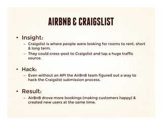 AIRBNB & CRAIGSLIST
•  Insight: 
   –  Craigslist is where people were looking for rooms to rent, short
      & long term.
   –  They could cross-post to Craigslist and tap a huge traffic
      source.
      

•  Hack:
   –  Even without an API the AirBnB team figured out a way to
      hack the Craigslist submission process.
      

•  Result:
   –  AirBnB drove more bookings (making customers happy) &
      created new users at the same time.
 