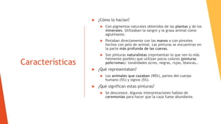Características
 ¿Cómo lo hacían?
 Con pigmentos naturales obtenidos de las plantas y de los
minerales. Utilizaban la sangre y la grasa animal como
aglutinante.
 Pintaban directamente con las manos o con pinceles
hechos con pelo de animal. Las pinturas se encuentran en
la parte más profunda de las cuevas.
 Son pinturas naturalistas (representan lo que ven lo más
fielmente posible) que utilizan pocos colores (pinturas
polícromas): tonalidades ocres, negras, rojas, blancas…
 ¿Qué representaban?
 Los animales que cazaban (90%), partes del cuerpo
humano (5%) y signos (5%).
 ¿Qué significan estas pinturas?
 Se desconoce. Algunas interpretaciones hablan de
ceremonias para hacer que la caza fuese abundante.
 