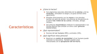 Características
 ¿Cómo lo hacían?
 Con pigmentos naturales obtenidos de las plantas y de los
minerales. Utilizaban la sangre y la grasa animal como
aglutinante.
 Pintaban directamente con las manos o con pinceles
hechos con pelo de animal. Las pinturas se encuentran en
la parte más visible de las cuevas: entradas, abrigos
rocosos…
 Son pinturas esquemáticas (reducen lo representado a sus
formas básicas) que utilizan un único color (pinturas
monócromas).
 ¿Qué representaban?
 Escenas del ser humano (90%) y animales (10%).
 ¿Qué significan estas pinturas?
 Muestran un cambio de mentalidad: el ser humano puede
controlar la naturaleza. También pueden estar
relacionadas con la apropiación del territorio.
 
