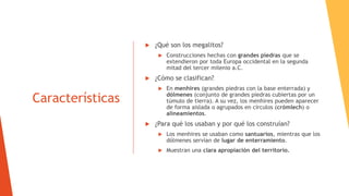Características
 ¿Qué son los megalitos?
 Construcciones hechas con grandes piedras que se
extendieron por toda Europa occidental en la segunda
mitad del tercer milenio a.C.
 ¿Cómo se clasifican?
 En menhires (grandes piedras con la base enterrada) y
dólmenes (conjunto de grandes piedras cubiertas por un
túmulo de tierra). A su vez, los menhires pueden aparecer
de forma aislada o agrupados en círculos (crómlech) o
alineamientos.
 ¿Para qué los usaban y por qué los construían?
 Los menhires se usaban como santuarios, mientras que los
dólmenes servían de lugar de enterramiento.
 Muestran una clara apropiación del territorio.
 