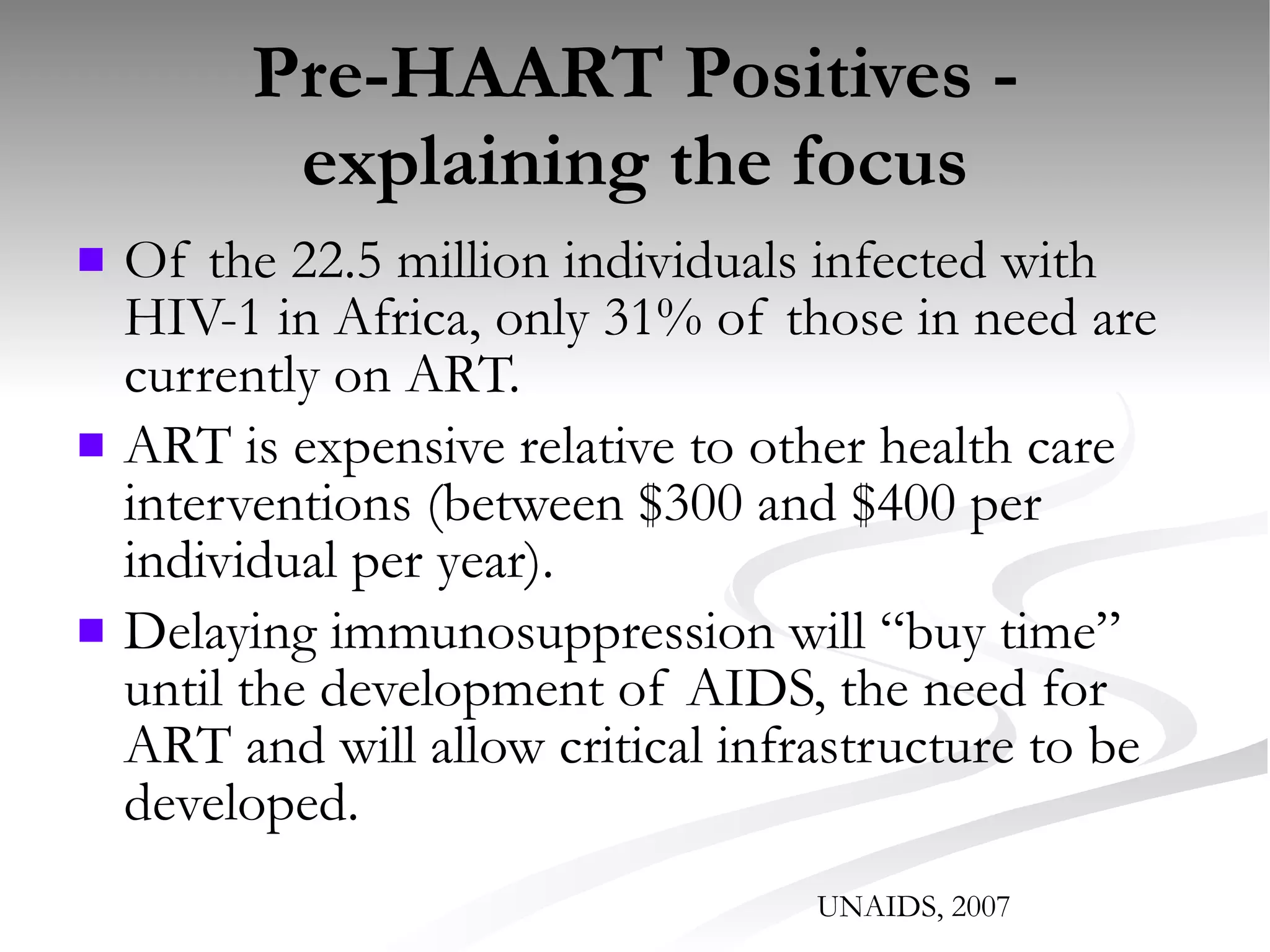 Pre-HAART Positives - explaining the focus Of the 22.5 million individuals infected with HIV-1 in Africa, only 31% of those in need are currently on ART. ART is expensive relative to other health care interventions (between $300 and $400 per individual per year). Delaying immunosuppression will “buy time” until the development of AIDS, the need for ART and will allow critical infrastructure to be developed. UNAIDS, 2007 