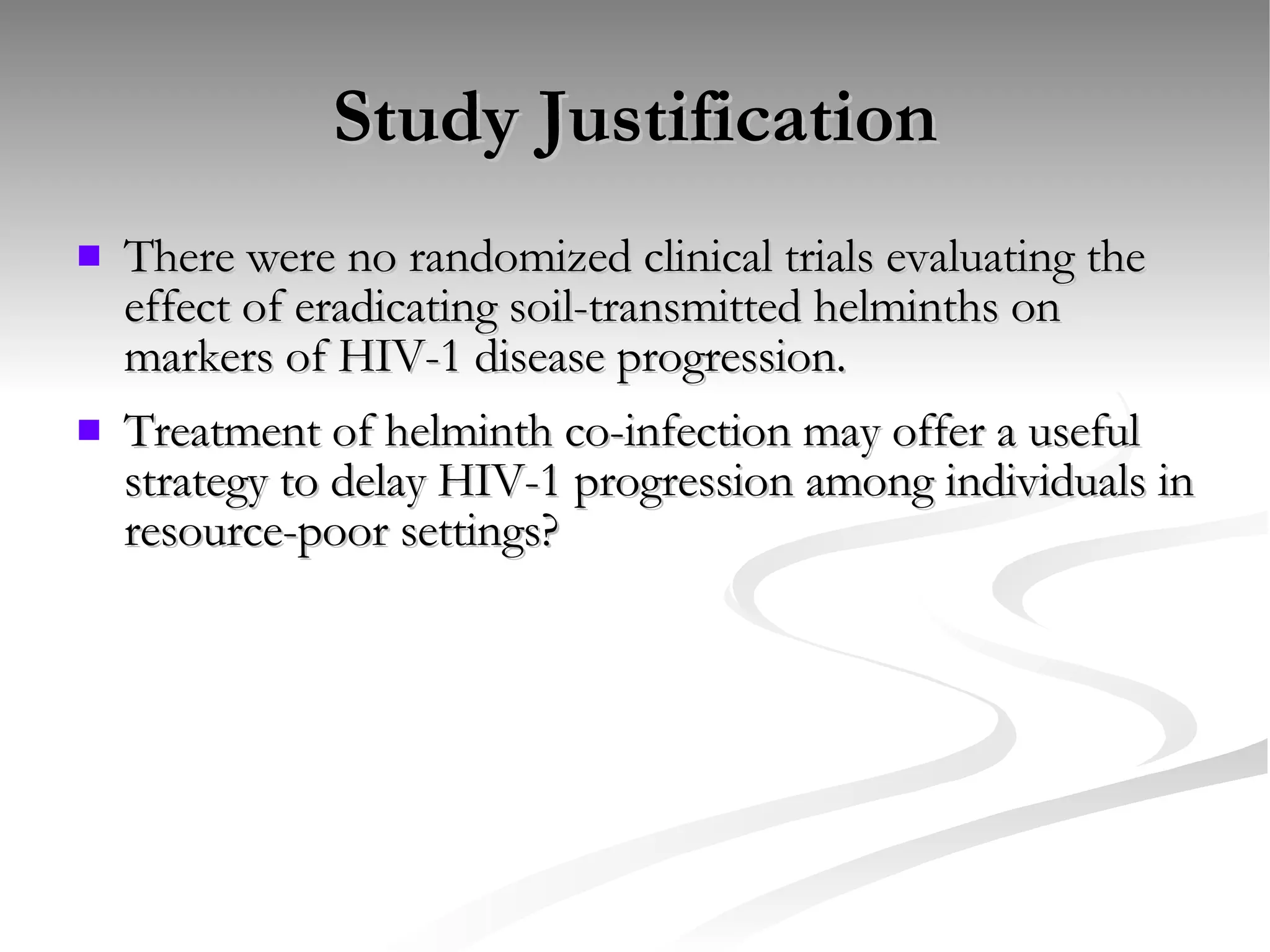 Study Justification There were no randomized clinical trials evaluating the effect of eradicating soil-transmitted helminths on markers of HIV-1 disease progression. Treatment of helminth co-infection may offer a useful strategy to delay HIV-1 progression among individuals in resource-poor settings? 