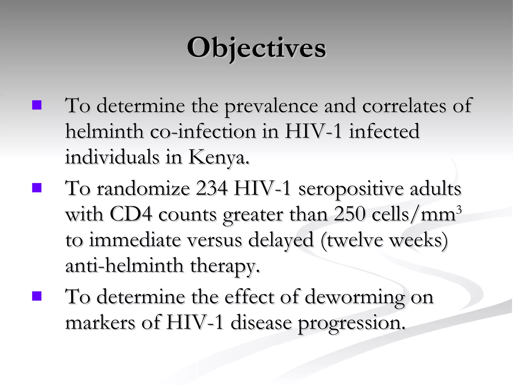 Objectives To determine the prevalence and correlates of helminth co-infection in HIV-1 infected individuals in Kenya. To randomize 234 HIV-1 seropositive adults with CD4 counts greater than 250 cells/mm 3  to immediate versus delayed (twelve weeks) anti-helminth therapy. To determine the effect of deworming on markers of HIV-1 disease progression. 