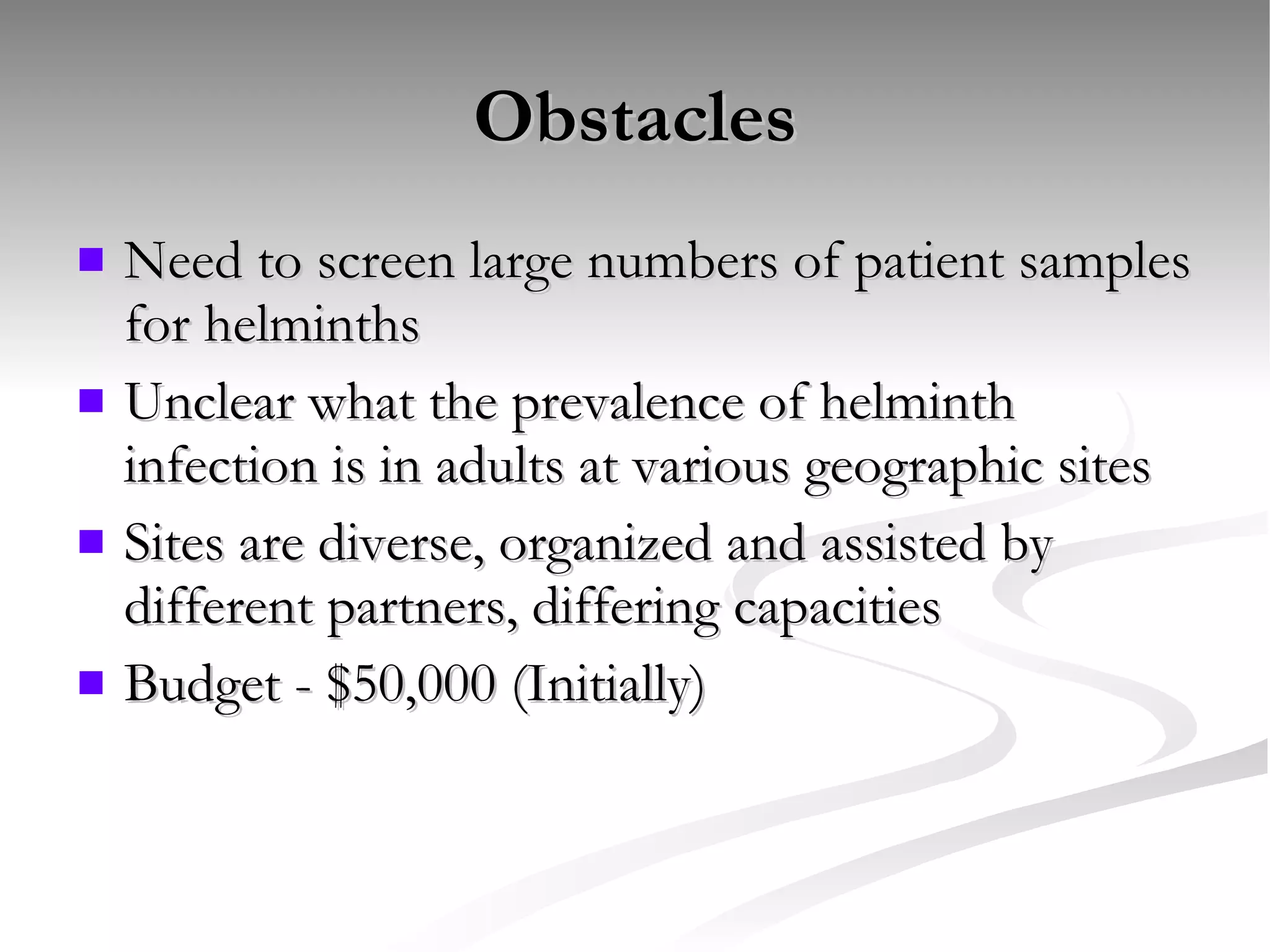 Obstacles Need to screen large numbers of patient samples for helminths Unclear what the prevalence of helminth infection is in adults at various geographic sites Sites are diverse, organized and assisted by different partners, differing capacities Budget - $50,000 (Initially) 