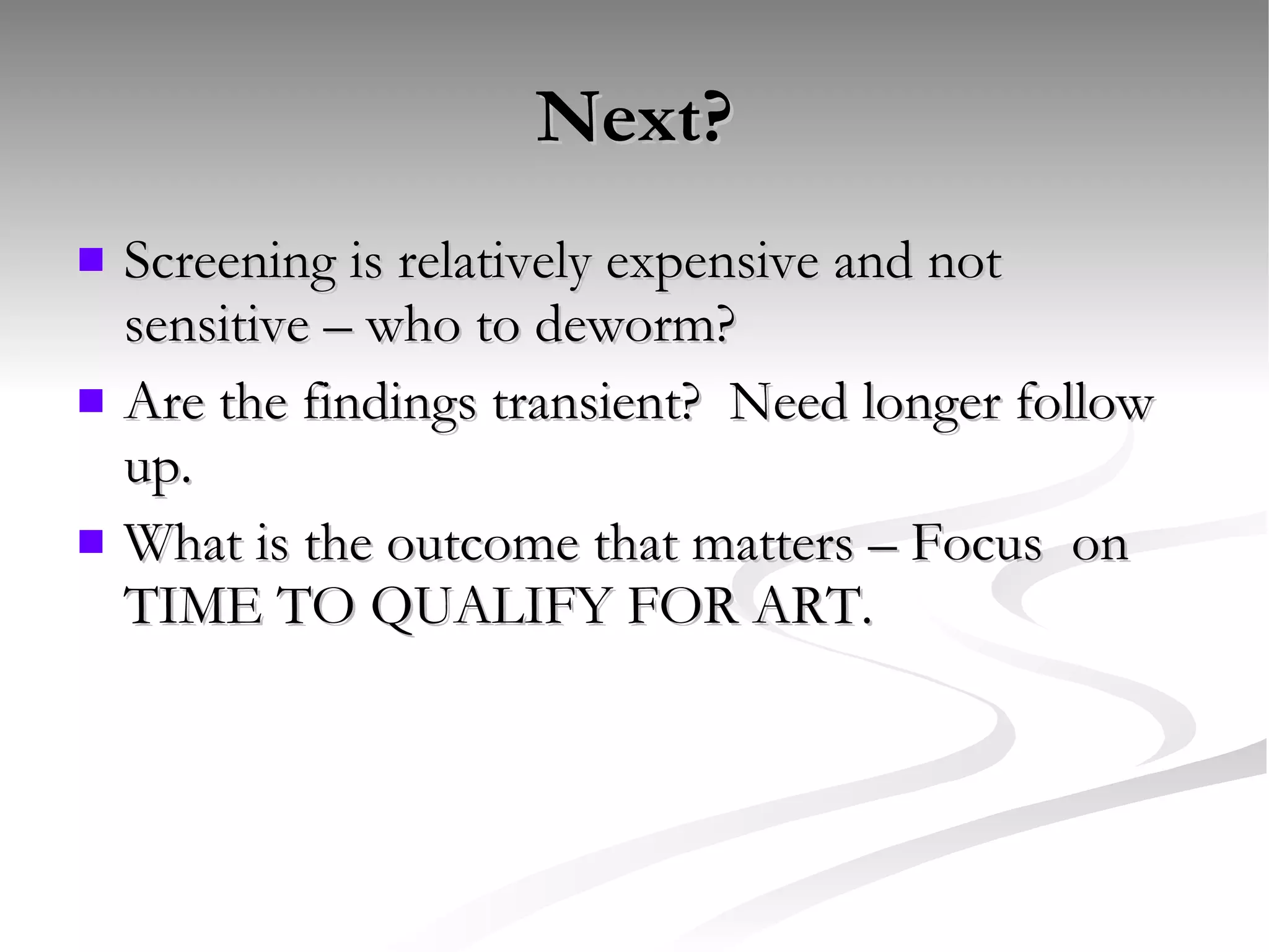 Next? Screening is relatively expensive and not sensitive – who to deworm? Are the findings transient?  Need longer follow up. What is the outcome that matters – Focus  on TIME TO QUALIFY FOR ART. 