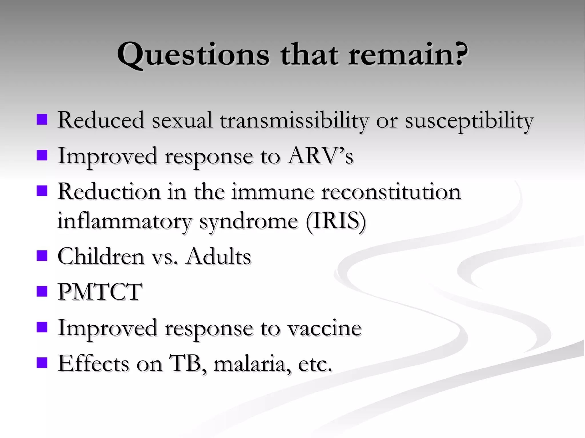 Questions that remain? Reduced sexual transmissibility or susceptibility Improved response to ARV’s Reduction in the immune reconstitution inflammatory syndrome (IRIS) Children vs. Adults PMTCT Improved response to vaccine Effects on TB, malaria, etc. 