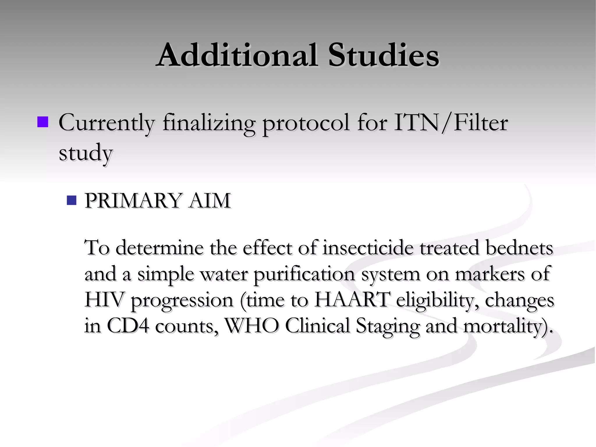 Additional Studies Currently finalizing protocol for ITN/Filter study PRIMARY AIM To determine the effect of insecticide treated bednets and a simple water purification system on markers of HIV progression (time to HAART eligibility, changes in CD4 counts, WHO Clinical Staging and mortality).  