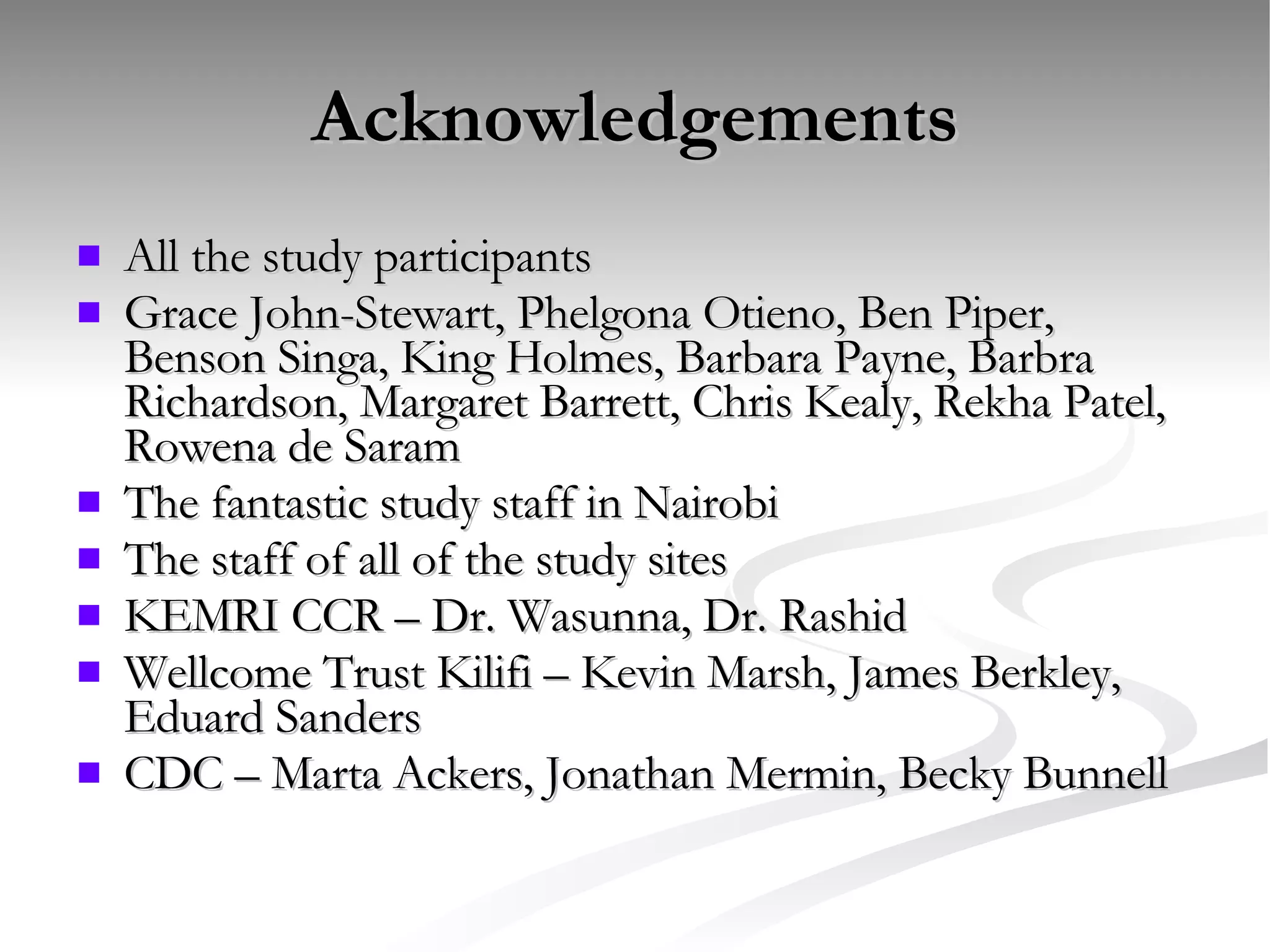 Acknowledgements All the study participants Grace John-Stewart, Phelgona Otieno, Ben Piper, Benson Singa, King Holmes, Barbara Payne, Barbra Richardson, Margaret Barrett, Chris Kealy, Rekha Patel, Rowena de Saram The fantastic study staff in Nairobi The staff of all of the study sites KEMRI CCR – Dr. Wasunna, Dr. Rashid Wellcome Trust Kilifi – Kevin Marsh, James Berkley, Eduard Sanders CDC – Marta Ackers, Jonathan Mermin, Becky Bunnell 