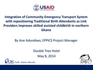 1
Integration of Community Emergency Transport System
with repositioning Traditional Birth Attendants as Link
Providers improves skilled assisted childbirth in northern
Ghana
By Ane Adondiwo, EPPICS Project Manager
Double Tree Hotel
May 8, 2014
 