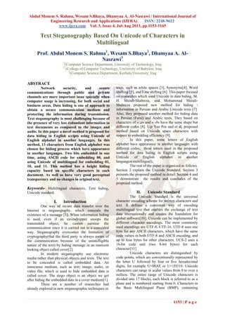 Abdul Monem S. Rahma, Wesam S.Bhaya, Dhamyaa A. Al-Nasrawi / International Journal of
Engineering Research and Applications (IJERA) ISSN: 2248-9622
www.ijera.com Vol. 3, Issue 4, Jul-Aug 2013, pp.1153-1165
1153 | P a g e
Text Steganography Based On Unicode of Characters in
Multilingual
Prof. Abdul Monem S. Rahma1
, Wesam S.Bhaya2
, Dhamyaa A. Al-
Nasrawi3
1
(Computer Science Department, University of Technology, Iraq
2
(College of Computer Technology, University of Babylon, Iraq
3
(Computer Science Department, Kerbala University, Iraq
ABSTRACT
Network security, and secure
communications through public and private
channels are more important issue specially when
computer usage is increasing, for both social and
business areas. Data hiding is one of approach to
obtain a secure communication medium and
protecting the information during transmission.
Text steganography is most challenging because of
the presence of very less redundant information in
text documents as compared to the images and
audio. In this paper a novel method is proposed for
data hiding in English scripts using Unicode of
English alphabet in another languages. In this
method, 13 characters from English alphabet was
chosen for hiding process which have appearance
in another languages. Two bits embedded in one
time, using ASCII code for embedding 00, and
using Unicode of multilingual for embedding 01,
10, and 11. This method has a height hiding
capacity based on specific characters in each
document. As well as have very good perceptual
transparency and no changes in original text.
Keywords- Multilingual characters, Text hiding,
Unicode standard.
I. Introduction
One way of secure data transfer over the
Internet is steganography, which conceals the
existence of a message [1]. When information hiding
is used, even if an eavesdropper snoops the
transmitted object, he cannot surmise the
communication since it is carried out in a concealed
way. Steganography overcomes the limitation of
cryptography(that the third party is always aware of
the communication because of the unintelligible
nature of the text) by hiding message in an innocent
looking object called cover[2].
In modern steganography use electronic
media rather than physical objects and texts. The text
to be concealed is called embedded data. An
innocuous medium, such as text, image, audio, or
video file; which is used to hide embedded data is
called cover. The stego object is an object we get
after hiding the embedded data in a cover medium[1].
There are a number of researches had
already explored in new steganographic techniques in
texts, such as white spaces [3], Synonyms[4], Word
Shifting [5], and Line shifting [6]. This paper focused
on researches which used Unicode in data hiding, M.
H. Shirali-Shahreza, and Mohammad Shirali-
Shahreza proposed new method for hiding 
information in Persian and Arabic Unicode texts [7].
Also, they proposed another method for hiding data
in Persian (Farsi) and Arabic texts. They based on
characters of « ‫»ی‬ and « ‫»ک‬ have the same shape but
different codes [8]. Lip Yee Por and et al. proposed
method based on Unicode space characters with
respect to embedding efficiency [9].
In this paper, some letters of English
alphabet have appearance in another languages with
different codes, these letters used in the proposed
method for data hiding in English scripts using
Unicode of English alphabet in another
languages(multilingual).
The rest of the paper is organized as follows.
Section 2 explain the Unicode Standard. Section 3
presents the proposed method in detail. Section 4 and
5 demonstrate the results and concludes of the
proposed method.
II. Unicode Standard
The Unicode Standard is the universal
character encoding scheme for written characters and
text. It defines a consistent way of encoding
multilingual text that enables the exchange of text
data internationally and creates the foundation for
global software[10]. Unicode can be implemented by
different character encodings. The most commonly
used encodings are UTF-8, UTF-16. UTF-8 uses one
byte for any ASCII characters, which have the same
code values in both UTF-8 and ASCII encoding, and
up to four bytes for other characters. UCS-2 uses a
16-bit code unit (two 8-bit bytes) for each
character[11].
Unicode characters are distinguished by
code points, which are conventionally represented by
the letter U followed by four or five hexadecimal
digits, for example U+00AE or U+1D310. Unicode
characters can range in scalar values from 0 to over a
million. The entire range of Unicode characters is
divided into 17 blocks, each block is referred to as a
plane and is numbered starting from 0. Characters in
the Basic Multilingual Plane (BMP), containing
 