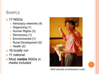 Sample17 NGOsAdvocacy networks (4)Organizing (1)Human Rights (3)Democracy (1)Environmental (1)Rural Development (5)Health (2)16 locally run11 nationalMost visible NGOs in media includedNGO educator at workshop in León