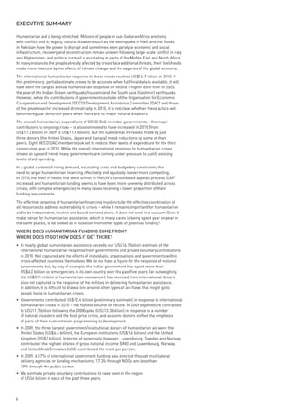 exeCutive summARy

Humanitarian aid is being stretched. Millions of people in sub-Saharan Africa are living
with conflict and its legacy; natural disasters such as the earthquake in Haiti and the floods
in Pakistan have the power to disrupt and sometimes even paralyse economic and social
infrastructure; recovery and reconstruction remain uneven following large-scale conflict in Iraq
and Afghanistan; and political turmoil is escalating in parts of the Middle East and North Africa.
In many instances the people already affected by crises face additional threats, their livelihoods
made more insecure by the effects of climate change and the vagaries of the global economy.
The international humanitarian response to these needs reached US$16.7 billion in 2010. If
this preliminary, partial estimate proves to be accurate when full final data is available, it will
have been the largest annual humanitarian response on record – higher even than in 2005,
the year of the Indian Ocean earthquake/tsunami and the South Asia (Kashmir) earthquake.
However, while the contributions of governments outside of the Organisation for Economic
Co-operation and Development (OECD) Development Assistance Committee (DAC) and those
of the private sector increased dramatically in 2010, it is not clear whether these actors will
become regular donors in years when there are no major natural disasters.
The overall humanitarian expenditure of OECD DAC member governments – the major
contributors to ongoing crises – is also estimated to have increased in 2010 (from
US$11.2 billion in 2009 to US$11.8 billion). But the substantial increases made by just
three donors (the United States, Japan and Canada) mask reductions by some of their
peers. Eight OECD DAC members look set to reduce their levels of expenditure for the third
consecutive year in 2010. While the overall international response to humanitarian crises
shows an upward trend, many governments are coming under pressure to justify existing
levels of aid spending.
In a global context of rising demand, escalating costs and budgetary constraints, the
need to target humanitarian financing effectively and equitably is ever more compelling.
In 2010, the level of needs that were unmet in the UN’s consolidated appeals process (CAP)
increased and humanitarian funding seems to have been more unevenly distributed across
crises, with complex emergencies in many cases receiving a lower proportion of their
funding requirements.
The effective targeting of humanitarian financing must include the effective coordination of
all resources to address vulnerability to crises – while it remains important for humanitarian
aid to be independent, neutral and based on need alone, it does not exist in a vacuum. Does it
make sense for humanitarian assistance, which in many cases is being spent year on year in
the same places, to be looked at in isolation from other types of potential funding?

wHeRe does HumAnitARiAn FundinG Come FRom?
wHeRe does it Go? How does it Get tHeRe?
• In reality global humanitarian assistance exceeds our US$16.7 billion estimate of the
  international humanitarian response from governments and private voluntary contributions
  in 2010. Not captured are the efforts of individuals, organisations and governments within
  crisis-affected countries themselves. We do not have a figure for the response of national
  governments but, by way of example, the Indian government has spent more than
  US$6.2 billion on emergencies in its own country over the past five years, far outweighing
  the US$315 million of humanitarian assistance it has received from international donors.
  Also not captured is the response of the military in delivering humanitarian assistance.
  In addition, it is difficult to draw a line around other types of aid flows that might go to
  people living in humanitarian crises.
• Governments contributed US$12.4 billion (preliminary estimate) in response to international
  humanitarian crises in 2010 – the highest volume on record. In 2009 expenditure contracted
  to US$11.7 billion following the 2008 spike (US$12.3 billion) in response to a number
  of natural disasters and the food price crisis, and as some donors shifted the emphasis
  of parts of their humanitarian programming to development.
• In 2009, the three largest government/institutional donors of humanitarian aid were the
  United States (US$4.4 billion), the European institutions (US$1.6 billion) and the United
  Kingdom (US$1 billion). In terms of generosity, however, Luxembourg, Sweden and Norway
  contributed the highest shares of gross national income (GNI) and Luxembourg, Norway
  and United Arab Emirates (UAE) contributed the most per person.
• In 2009, 61.7% of international government funding was directed through multilateral
  delivery agencies or funding mechanisms, 17.3% through NGOs and less than
  10% through the public sector.
• We estimate private voluntary contributions to have been in the region
  of US$4 billion in each of the past three years.



6
 