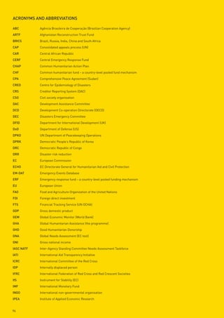 ACRonyms And ABBReviAtions

ABC         Agência Brasileira de Cooperação (Brazilian Cooperation Agency)
ARtF        Afghanistan Reconstruction Trust Fund
BRiCs       Brazil, Russia, India, China and South Africa
CAp         Consolidated appeals process (UN)
CAR         Central African Republic
CeRF        Central Emergency Response Fund
CHAp        Common Humanitarian Action Plan
CHF         Common humanitarian fund – a country-level pooled fund mechanism
CpA         Comprehensive Peace Agreement (Sudan)
CRed        Centre for Epidemiology of Disasters
CRs         Creditor Reporting System (DAC)
Cso         Civil society organisation
dAC         Development Assistance Committee
dCd         Development Co-operation Directorate (OECD)
deC         Disasters Emergency Committee
dFid        Department for International Development (UK)
dod         Department of Defense (US)
dpko        UN Department of Peacekeeping Operations
dpRk        Democratic People’s Republic of Korea
dRC         Democratic Republic of Congo
dRR         Disaster risk reduction
eC          European Commission
eCHo        EC Directorate General for Humanitarian Aid and Civil Protection
em-dAt      Emergency Events Database
eRF         Emergency response fund – a country-level pooled funding mechanism
eu          European Union
FAo         Food and Agriculture Organization of the United Nations
Fdi         Foreign direct investment
Fts         Financial Tracking Service (UN OCHA)
Gdp         Gross domestic product
Gem         Global Economic Monitor (World Bank)
GHA         Global Humanitarian Assistance (the programme)
GHd         Good Humanitarian Donorship
GnA         Global Needs Assessment (EC tool)
Gni         Gross national income
iAsC nAtF   Inter-Agency Standing Committee Needs Assessment Taskforce
iAti        International Aid Transparency Initiative
iCRC        International Committee of the Red Cross
idp         Internally displaced person
iFRC        International Federation of Red Cross and Red Crescent Societies
ifs         Instrument for Stability (EC)
imF         International Monetary Fund
inGo        International non-governmental organisation
ipeA        Institute of Applied Economic Research


96
 