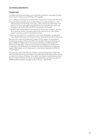 ACknowledGements

THANK YOU
The Global Humanitarian Assistance team would like to thank the many people that have
been involved in helping us put GHA Report 2011 together.
• Our colleagues at Development Initiatives (DI), including the consulting staff and interns.
• Diane Broadley of Broadley Design and David Robinson of Hype & Slippers for their
  substantial input into the design of this report. Their creativity and commitment to the
  project is very much appreciated. Also David Wilson for proofreading the report, and
  Jenn Warren, Ton Koene, IFRC and WFP for providing the photographs.
• The OECD DAC and UN OCHA FTS for extensive use of their data. In addition, we would
  like to extend our thanks to the teams within these organisations for their ongoing
  support in assisting us with its interpretation and use.
• Red Cross societies for their contributions: Croix-Rouge de Belgique, Canadian Red
  Cross, Swedish Red Cross, Croix-Rouge française, Danish Red Cross, British Red Cross.
We would like to thank the programme’s funders for their support: the International
Humanitarian Assistance Directorate (IHA) of the Canadian International Development
Agency (CIDA); the Department for Humanitarian Assistance and NGO Cooperation,
Ministry of Foreign Affairs, Denmark; the Humanitarian Aid Division of the Ministry of
Foreign Affairs, the Netherlands; the Swedish International Development Cooperation
Agency (Sida), Sweden; and the Department for International Development (DFID), the
United Kingdom.
The report was authored by GHA team members Jan Kellett (Programme Leader), Lisa
Walmsley (Data & Communications Advisor) and Lydia Poole (Policy Advisor) with extensive
assistance from the rest of the team: Kerry Smith, Jane Keylock, Hannah Sweeney, Velina
Stoianova, Daniele Malerba, Dan Sparks and Georgina Brereton coordinating production.
Additional editorial guidance was given by DI Co-Director, Judith Randel.




                                                                                                105
 