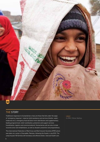 THE STORY
Traditional responses to humanitarian crises are those that fall under the aegis      CREDIT
of ‘emergency response’: material relief assistance and services (shelter, water,     © IFRC / Olivier Matthys
medicines etc.); emergency food aid (short-term distribution and supplementary
feeding programmes); relief coordination, protection and support services
(coordination, logistics and communications). Humanitarian aid can also include
reconstruction and rehabilitation, as well as disaster prevention and preparedness.

This International Federation of Red Cross and Red Crescent Societies (IFRC) photo
was taken at a camp in Charsadda, Pakistan, following the floods in July 2010. The
camp housed 150 families left homeless and offered shelter, food and health care.

8
 