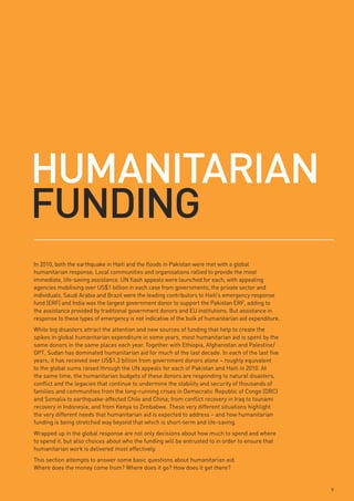HumAnitARiAn
FundinG
In 2010, both the earthquake in Haiti and the floods in Pakistan were met with a global
humanitarian response. Local communities and organisations rallied to provide the most
immediate, life-saving assistance. UN flash appeals were launched for each, with appealing
agencies mobilising over US$1 billion in each case from governments, the private sector and
individuals. Saudi Arabia and Brazil were the leading contributors to Haiti’s emergency response
fund (ERF) and India was the largest government donor to support the Pakistan ERF, adding to
the assistance provided by traditional government donors and EU institutions. But assistance in
response to these types of emergency is not indicative of the bulk of humanitarian aid expenditure.
While big disasters attract the attention and new sources of funding that help to create the
spikes in global humanitarian expenditure in some years, most humanitarian aid is spent by the
same donors in the same places each year. Together with Ethiopia, Afghanistan and Palestine/
OPT, Sudan has dominated humanitarian aid for much of the last decade. In each of the last five
years, it has received over US$1.3 billion from government donors alone – roughly equivalent
to the global sums raised through the UN appeals for each of Pakistan and Haiti in 2010. At
the same time, the humanitarian budgets of these donors are responding to natural disasters,
conflict and the legacies that continue to undermine the stability and security of thousands of
families and communities from the long-running crises in Democratic Republic of Congo (DRC)
and Somalia to earthquake-affected Chile and China; from conflict recovery in Iraq to tsunami
recovery in Indonesia; and from Kenya to Zimbabwe. These very different situations highlight
the very different needs that humanitarian aid is expected to address – and how humanitarian
funding is being stretched way beyond that which is short-term and life-saving.
Wrapped up in the global response are not only decisions about how much to spend and where
to spend it, but also choices about who the funding will be entrusted to in order to ensure that
humanitarian work is delivered most effectively.
This section attempts to answer some basic questions about humanitarian aid.
Where does the money come from? Where does it go? How does it get there?


                                                                                                      9
 