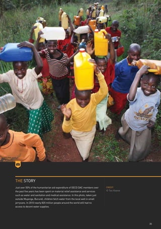 THE STORY
Just over 50% of the humanitarian aid expenditure of OECD DAC members over       CREDIT

the past five years has been spent on material relief assistance and services    © Ton Koene
such as water and sanitation and medical assistance. In this photo, taken just
outside Muyenga, Burundi, children fetch water from the local well in small
jerrycans. In 2010 nearly 820 million people around the world still had no
access to decent water supplies.




                                                                                               35
 