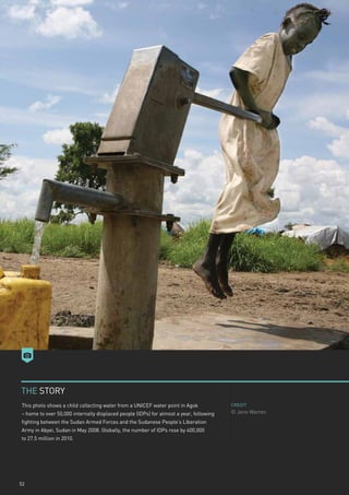 THE STORY
This photo shows a child collecting water from a UNICEF water point in Agok             CREDIT

– home to over 50,000 internally displaced people (IDPs) for almost a year, following   © Jenn Warren
fighting between the Sudan Armed Forces and the Sudanese People’s Liberation
Army in Abyei, Sudan in May 2008. Globally, the number of IDPs rose by 400,000
to 27.5 million in 2010.




52
 