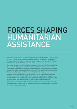 FoRCes sHApinG
HumAnitARiAn
AssistAnCe
International humanitarian assistance has grown significantly, from US$6.7 billion in 2000
to US$12.4 billion (partial and preliminary figure) in 2010. The burden of humanitarian
need has also shifted across the decade as causes and patterns of vulnerability change,
new disaster hazards emerge and old ones wane.
Two ‘mega-disasters’ in Haiti and Pakistan cast a long shadow over 2010, rapidly pushing
huge numbers of people into crisis. The latter part of the last decade has also been
underscored by deepening vulnerability in many developing countries associated with the
global financial and food crises. Meanwhile, conflict and climate change-related hazards
have remained a major threat to the lives and livelihoods of many.
However, determining whether increased humanitarian aid financing is meeting these
shifting humanitarian needs is still no simple matter, owing to the prevailing ad hoc
system of measuring, which does not allow comparison of the scale and severity of needs
across crises or for an assessment of the extent to which they have been met.
This chapter considers some of the recent observable trends, drivers and features of the
global demand for humanitarian aid financing, and reflects on the international response
to meeting those financing needs.




                                                                                             53
 