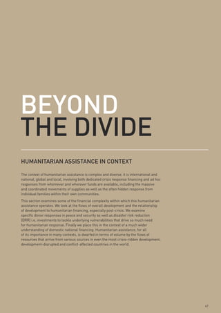 Beyond
tHe divide
HumAnitARiAn AssistAnCe in Context

The context of humanitarian assistance is complex and diverse; it is international and
national, global and local, involving both dedicated crisis response financing and ad hoc
responses from whomever and wherever funds are available, including the massive
and coordinated movements of supplies as well as the often hidden response from
individual families within their own communities.
This section examines some of the financial complexity within which this humanitarian
assistance operates. We look at the flows of overall development and the relationship
of development to humanitarian financing, especially post-crisis. We examine
specific donor responses in peace and security as well as disaster risk reduction
(DRR) i.e. investments to tackle underlying vulnerabilities that drive so much need
for humanitarian response. Finally we place this in the context of a much wider
understanding of domestic national financing. Humanitarian assistance, for all
of its importance in many contexts, is dwarfed in terms of volume by the flows of
resources that arrive from various sources in even the most crisis-ridden development,
development-disrupted and conflict-affected countries in the world.




                                                                                            67
 