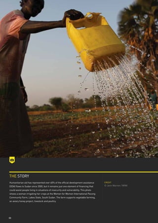 THE STORY
Humanitarian aid has represented over 60% of the official development assistance       CREDIT

(ODA) flows to Sudan since 2000, but it remains just one element of financing that     © Jenn Warren / WfWi
could assist people living in situations of insecurity and vulnerability. This photo
shows a woman irrigating her crops at the Women for Women International Pacong
Community Farm, Lakes State, South Sudan. The farm supports vegetable farming,
an aviary honey project, livestock and poultry.




88
 