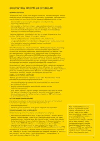 key deFinitions, ConCepts And metHodoloGy

HumAnitARiAn Aid
‘Humanitarian aid’ is aid and action designed to save lives, alleviate suffering and maintain
and protect human dignity during and in the aftermath of emergencies. The characteristics
that mark it out from other forms of foreign assistance and development aid are that:
• it is intended to be governed by the principles of humanity, neutrality,
  impartiality and independence
• it is intended to be short-term in nature and provide for activities in the immediate
  aftermath of a disaster. In practice it is often difficult to say where ‘during and in the
  immediate aftermath of emergencies’ ends and other types of assistance begin,
  especially in situations of prolonged vulnerability.
Traditional responses to humanitarian crises, and the easiest to categorise as such,
are those that fall under the aegis of ‘emergency response’:
• material relief assistance and services (shelter, water, medicines etc.)
• emergency food aid (short-term distribution and supplementary feeding programmes)
• relief coordination, protection and support services (coordination,
  logistics and communications).
Humanitarian aid can also include reconstruction and rehabilitation (repairing pre-existing
infrastructure as opposed to longer-term activities designed to improve the level of
infrastructure) and disaster prevention and preparedness (disaster risk reduction (DRR),
early warning systems, contingency stocks and planning). Under the Organisation for
Economic Cooperation and Development (OECD) Development Assistance Committee
(DAC) reporting criteria, humanitarian aid has very clear cut-off points – for example,
‘disaster preparedness’ excludes longer-term work such as prevention of floods or conflicts.
‘Reconstruction relief and rehabilitation’ includes repairing pre-existing infrastructure but
excludes longer-term activities designed to improve the level of infrastructure.
Humanitarian aid is given by governments, individuals, NGOs, multilateral organisations,
domestic organisations and private companies. Some differentiate their humanitarian
assistance from development or other foreign assistance, but they draw the line in different
places and according to different criteria. We report what others themselves report as
‘humanitarian’ assistance but try to consistently label and source this.
GloBAl HumAnitARiAn AssistAnCe
The term ‘global humanitarian assistance’ is used within the context of the Global
Humanitarian Assistance (GHA) programme to mean:
• international humanitarian response (i.e. humanitarian aid from governments
  and private contributions)
• domestic response (provided by governments in response to crises
  inside their own countries)
• other types of assistance that go to people in humanitarian crises which fall outside
  that captured in the data on ‘international’ or ‘domestic’ humanitarian response
  (e.g. peacekeeping and other official development assistance (ODA) activities such
  as governance and security).
inteRnAtionAl HumAnitARiAn Aid
International humanitarian aid (sometimes referred to in this report as ‘international
humanitarian response’) is used to describe the contributions of:
• international governments
                                                                                                note: For OECD DAC donors, we
• individuals, private foundations, trusts, private companies and corporations.
                                                                                                make an adjustment to the DAC-
HumAnitARiAn Aid FRom GoveRnments                                                               reported humanitarian aid figure
Our definition of government funding for humanitarian crises comprises:                         so that it takes account of each
                                                                                                donor’s multilateral (core and totally
• the humanitarian aid expenditure of the 24 OECD DAC members – Australia, Austria,             unearmarked) ODA contributions
  Belgium, Canada, Denmark, Finland, France, Germany, Greece, Ireland, Italy, Japan,            to the United Nations High
  Korea, Luxembourg, the Netherlands, New Zealand, Norway, Portugal, Spain, Sweden,             Commissioner for Refugees (UNHCR),
  Switzerland, the United Kingdom, the United States and the European institutions – as         the UN Relief and Works Agency
  reported to the OECD DAC as part of an annual obligation to report on ODA flows               for Palestine Refugees in the Near
• expenditure by ‘other governments’ as captured by the United Nations Office                   East (UNRWA) and the World Food
  for the Coordination of Humanitarian Affairs (UN OCHA) Financial Tracking Service (FTS).      Programme (WFP) – see ‘total official
Our labelling of ‘governments’ is driven by the way in which they report their expenditure      humanitarian aid’ below. In this
(see ‘Data Sources’ section). ‘Other governments’ are sometimes referred to as ‘non-OECD        report, figures are in constant 2009
DAC members’, ‘non-DAC donors’, ‘non-traditional donors’, ‘emerging donors’ or                  prices, unless otherwise stated.
‘south–south development partners’. (See Note)
                                                                                                                                         91
 