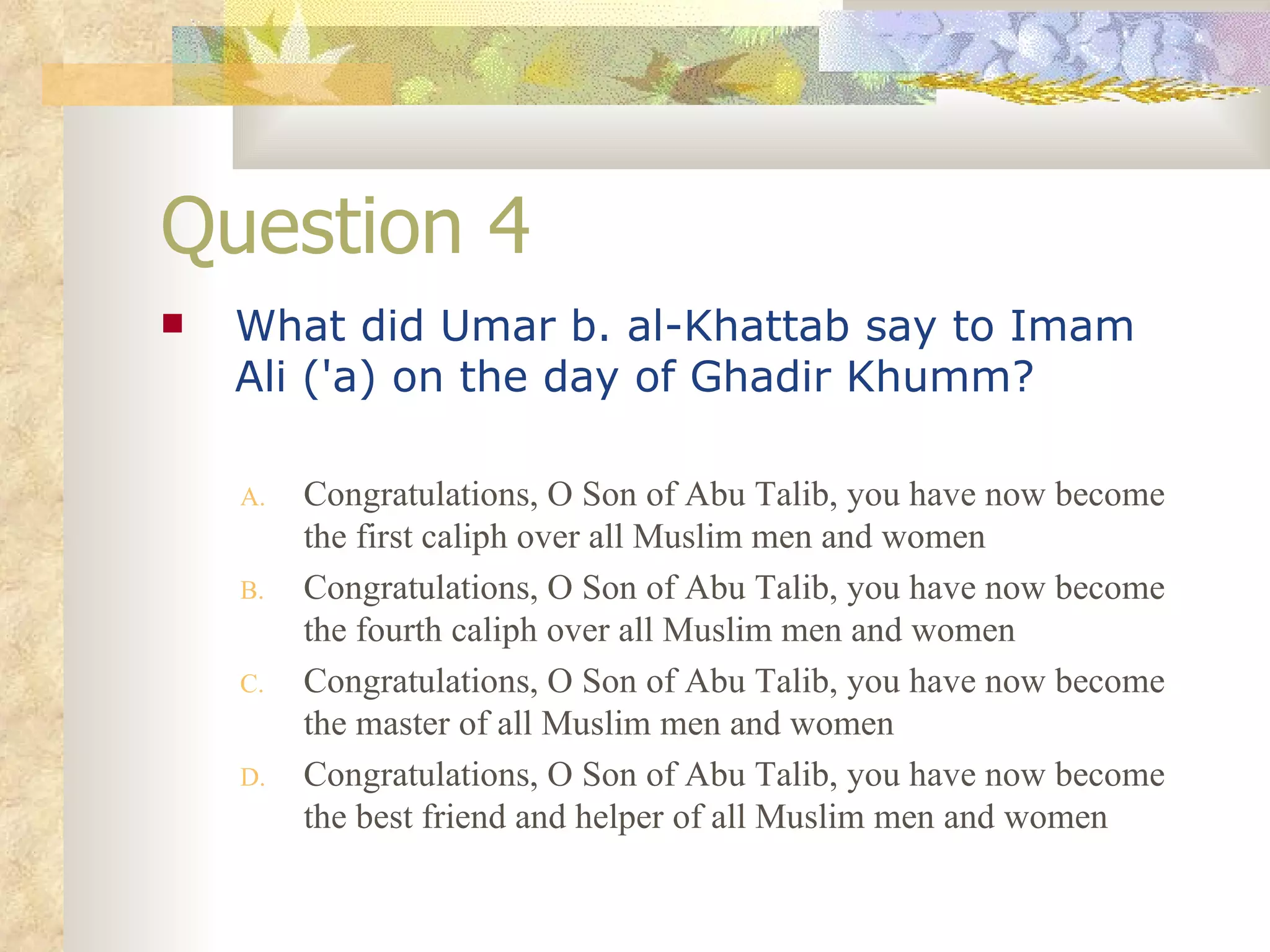 Question 4 What did Umar b. al-Khattab say to Imam Ali ('a) on the day of Ghadir Khumm?   Congratulations, O Son of Abu Talib, you have now become the first caliph over all Muslim men and women Congratulations, O Son of Abu Talib, you have now become the fourth caliph over all Muslim men and women Congratulations, O Son of Abu Talib, you have now become the master of all Muslim men and women Congratulations, O Son of Abu Talib, you have now become the best friend and helper of all Muslim men and women 