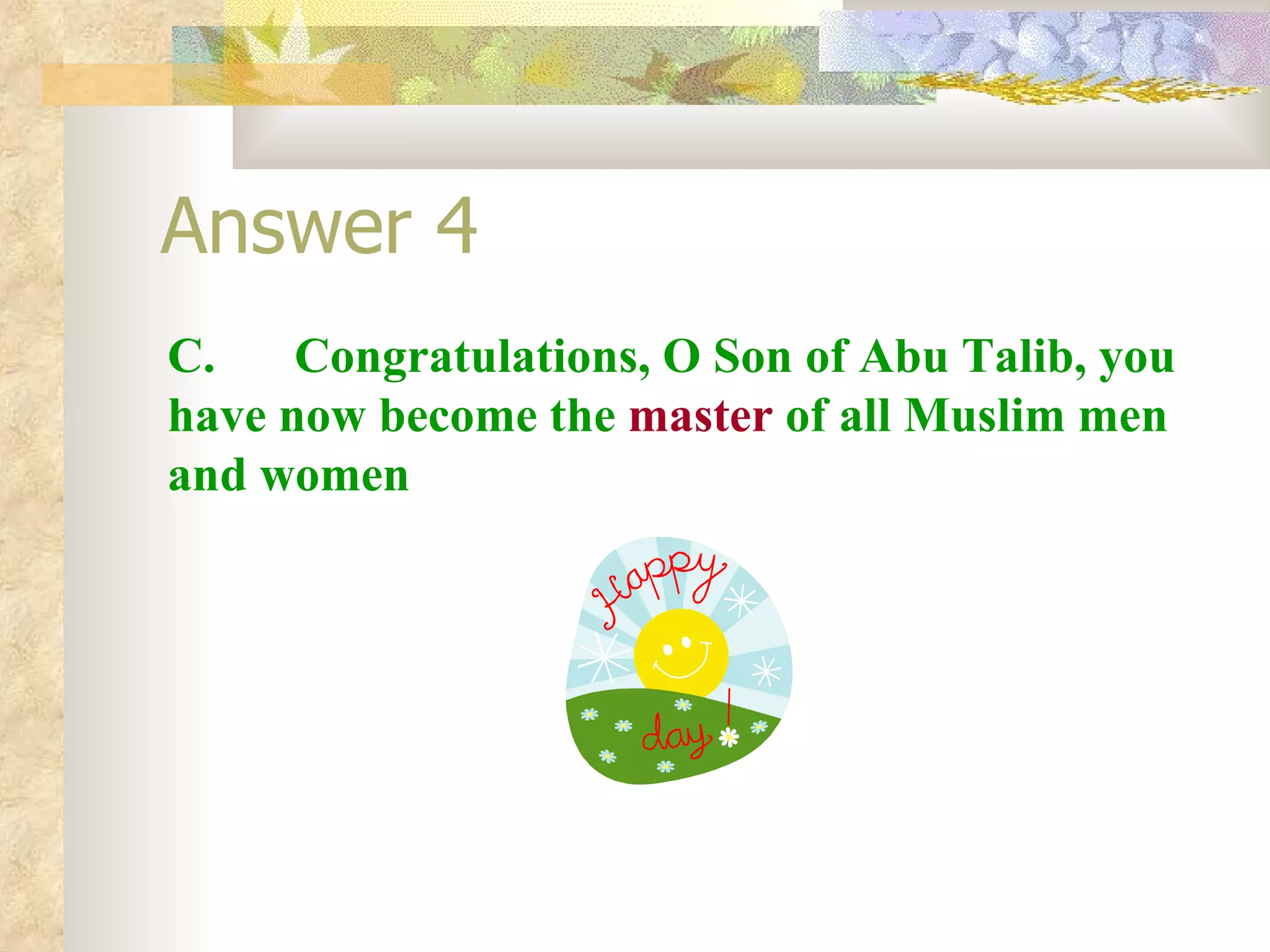 Answer 4 C.  Congratulations, O Son of Abu Talib, you have now become the  master  of all Muslim men and women 