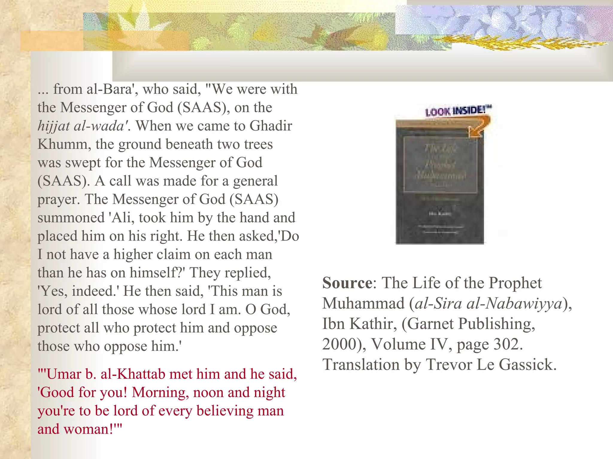 ... from al-Bara', who said, &quot;We were with the Messenger of God (SAAS), on the  hijjat al-wada' . When we came to Ghadir Khumm, the ground beneath two trees was swept for the Messenger of God (SAAS). A call was made for a general prayer. The Messenger of God (SAAS) summoned 'Ali, took him by the hand and placed him on his right. He then asked,'Do I not have a higher claim on each man than he has on himself?' They replied, 'Yes, indeed.' He then said, 'This man is lord of all those whose lord I am. O God, protect all who protect him and oppose those who oppose him.' &quot;'Umar b. al-Khattab met him and he said, 'Good for you! Morning, noon and night you're to be lord of every believing man and woman!'&quot; Source : The Life of the Prophet Muhammad ( al-Sira al-Nabawiyya ), Ibn Kathir, (Garnet Publishing, 2000), Volume IV, page 302.  Translation by Trevor Le Gassick. 