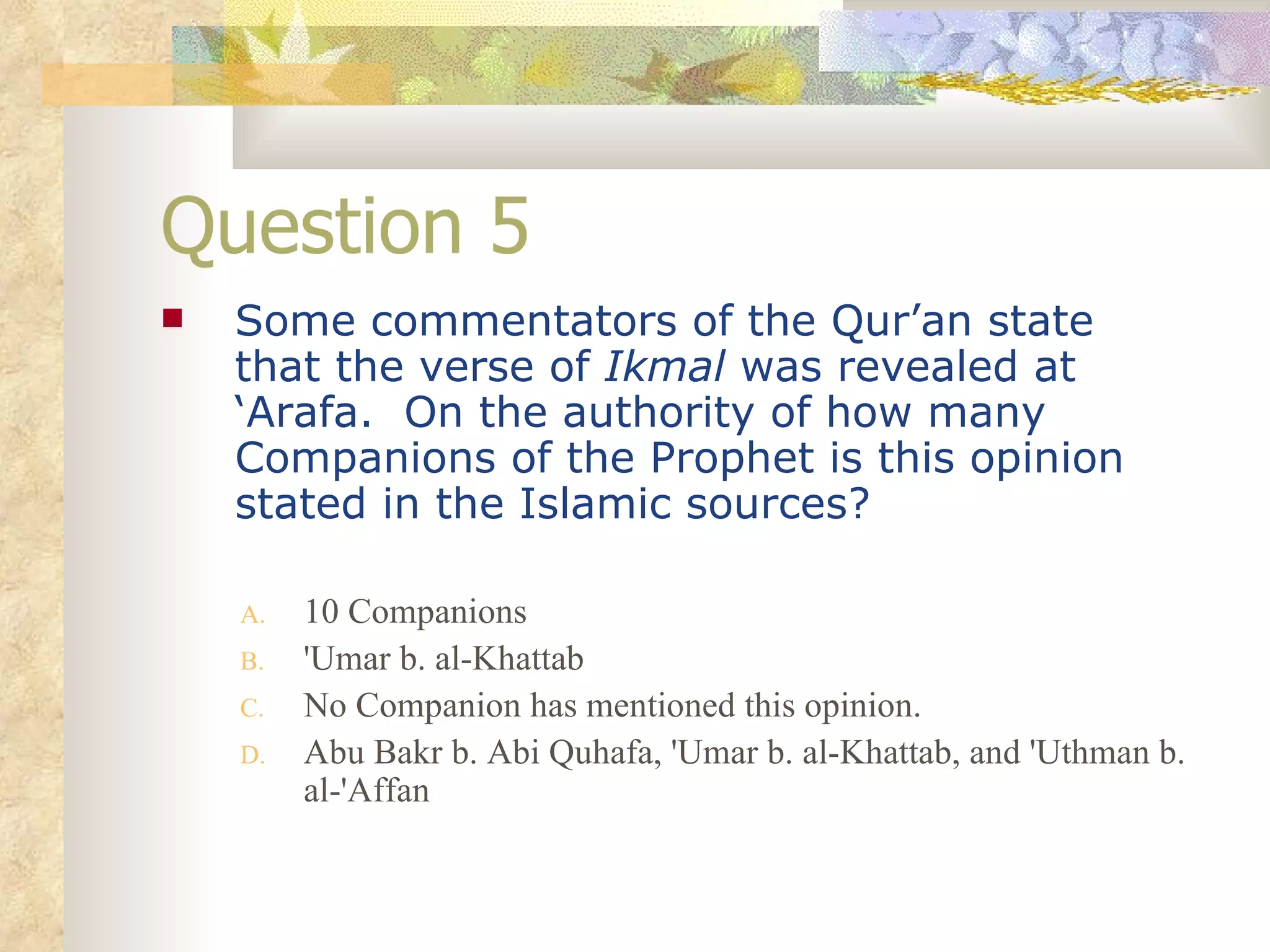Question 5 Some commentators of the Qur’an state that the verse of  Ikmal  was revealed at ‘Arafa.  On the authority of how many Companions of the Prophet is this opinion stated in the Islamic sources? 10 Companions 'Umar b. al-Khattab No Companion has mentioned this opinion. Abu Bakr b. Abi Quhafa, 'Umar b. al-Khattab, and 'Uthman b. al-'Affan 