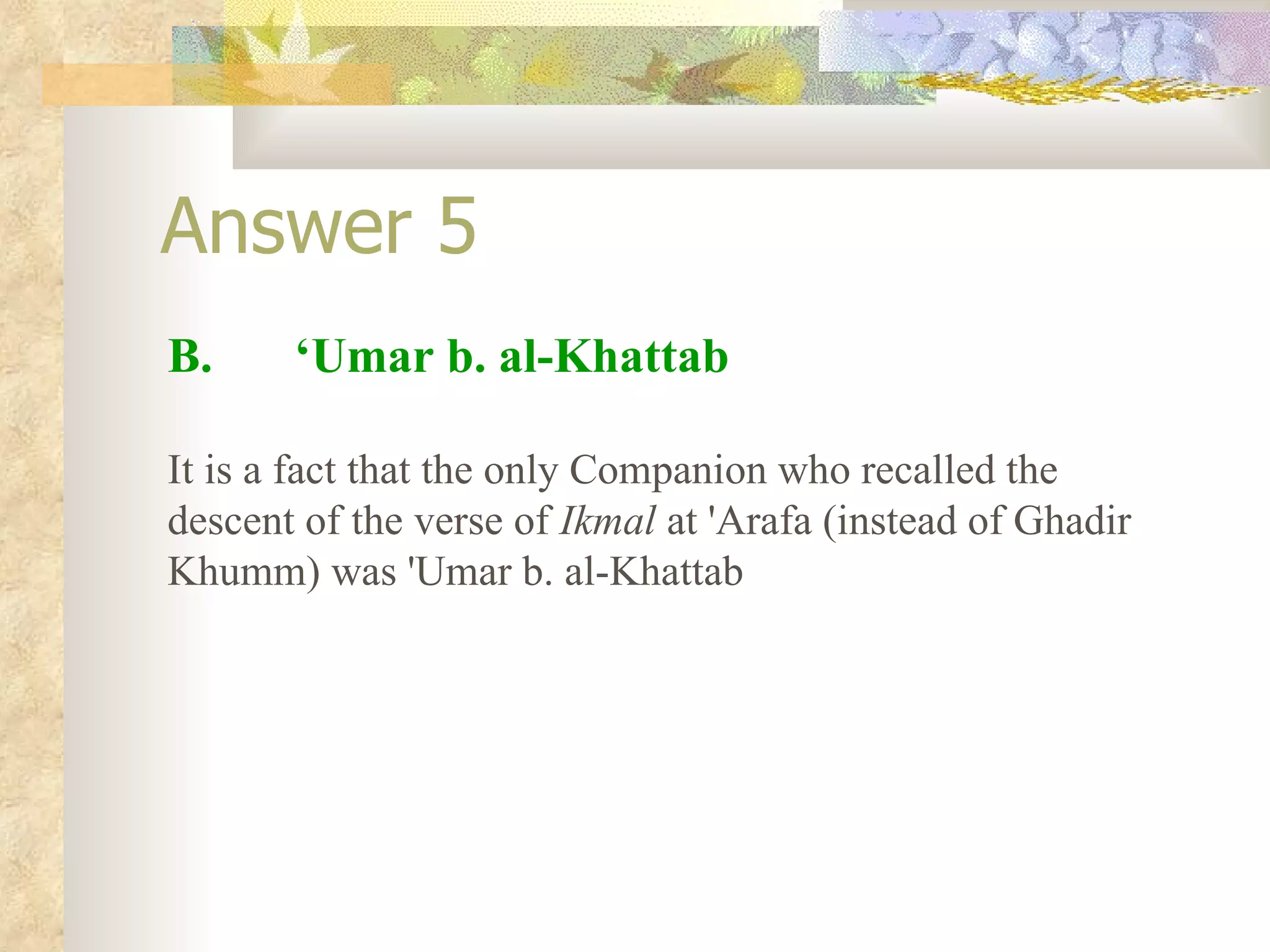 Answer 5 B.  ‘Umar b. al-Khattab It is a fact that the only Companion who recalled the descent of the verse of  Ikmal  at 'Arafa (instead of Ghadir Khumm) was 'Umar b. al-Khattab  