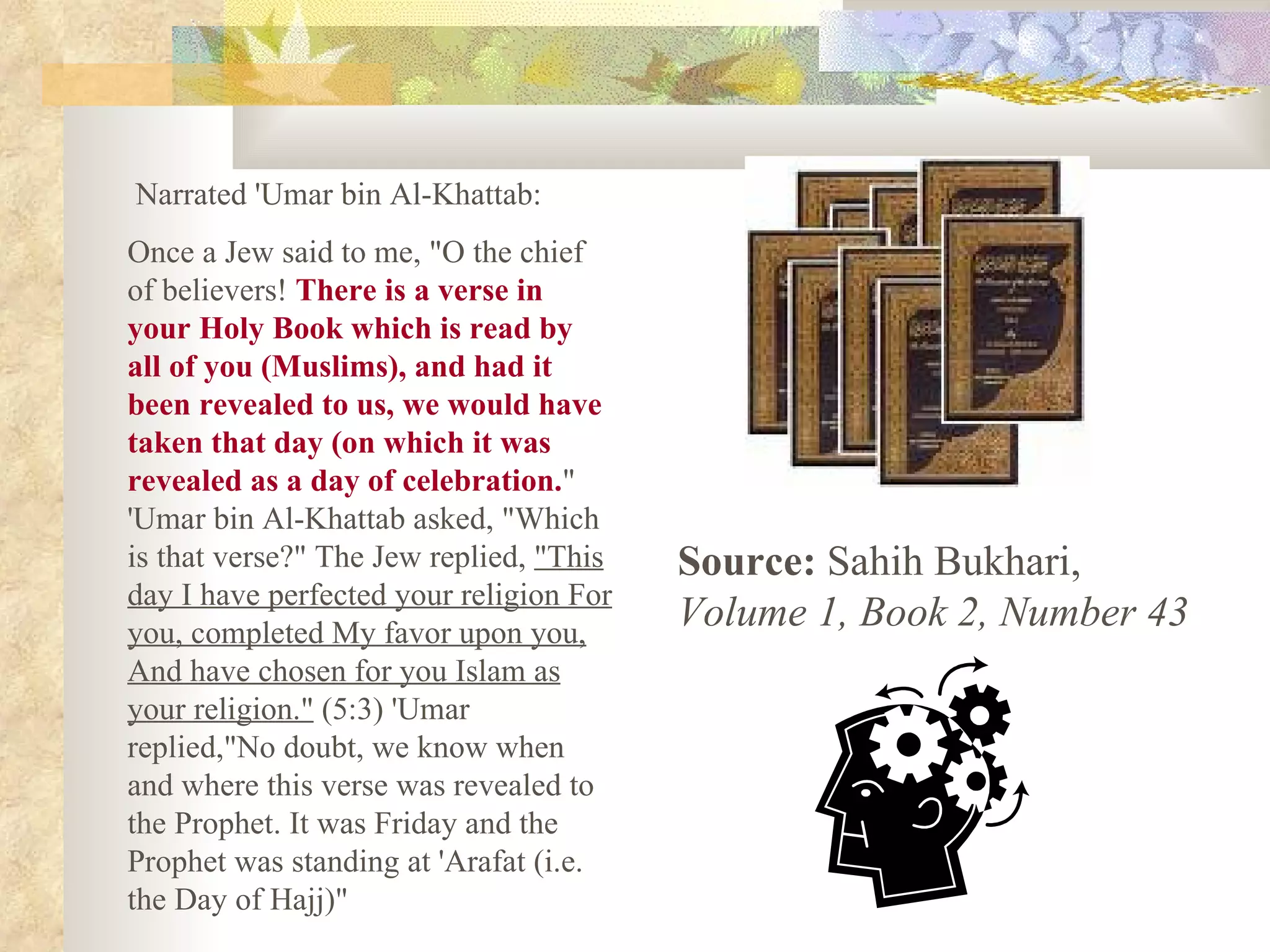 Narrated 'Umar bin Al-Khattab: Once a Jew said to me, &quot;O the chief of believers!  There is a verse in your Holy Book which is read by all of you (Muslims), and had it been revealed to us, we would have taken that day (on which it was revealed as a day of celebration. &quot; 'Umar bin Al-Khattab asked, &quot;Which is that verse?&quot; The Jew replied,  &quot;This day I have perfected your religion For you, completed My favor upon you, And have chosen for you Islam as your religion.&quot;  (5:3) 'Umar replied,&quot;No doubt, we know when and where this verse was revealed to the Prophet. It was Friday and the Prophet was standing at 'Arafat (i.e. the Day of Hajj)&quot;  Source:  Sahih Bukhari,  Volume 1, Book 2, Number 43   