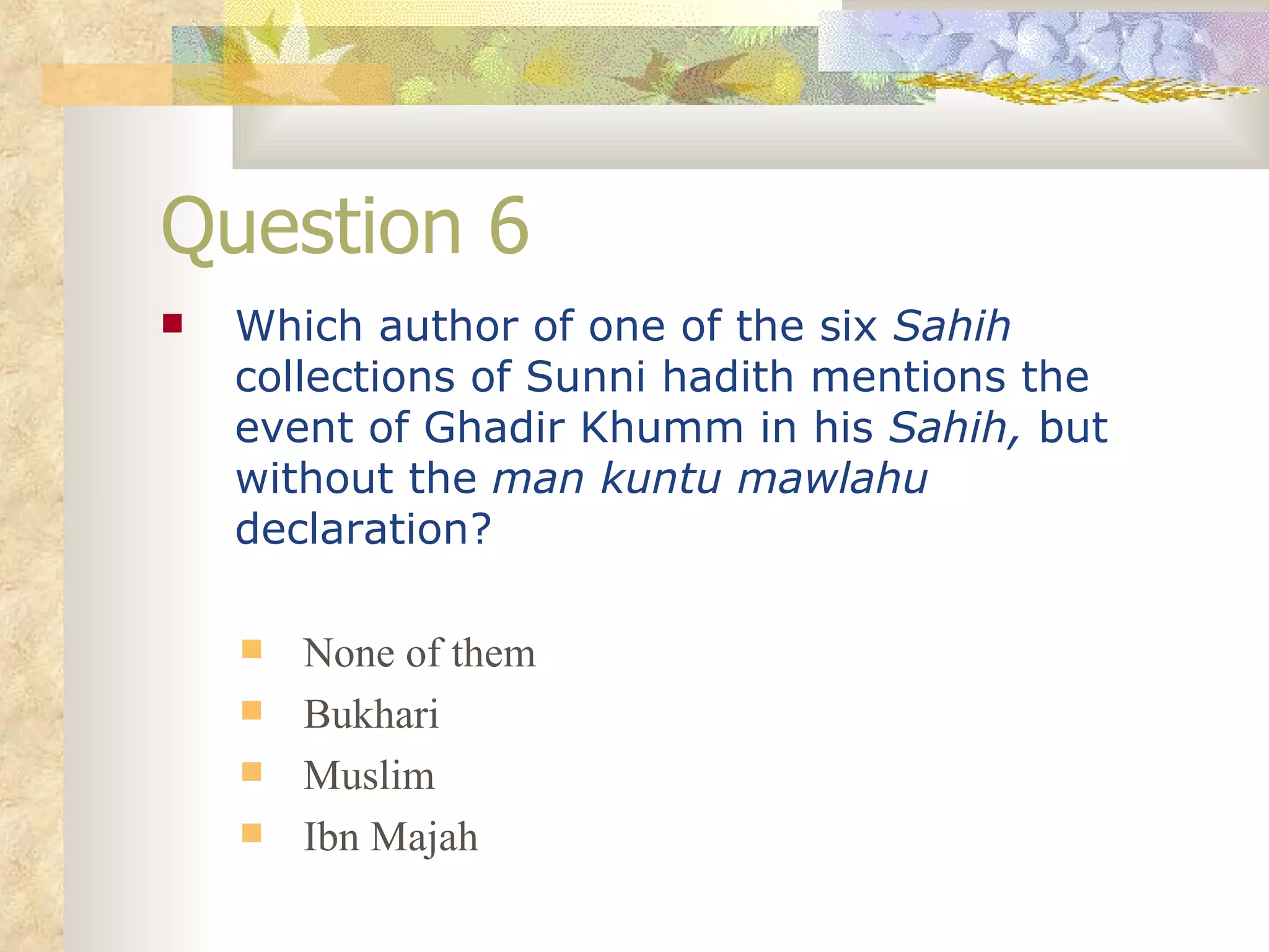 Question 6 Which author of one of the six  Sahih  collections of Sunni hadith mentions the event of Ghadir Khumm in his  Sahih,  but without the  man kuntu mawlahu  declaration? None of them Bukhari Muslim Ibn Majah 