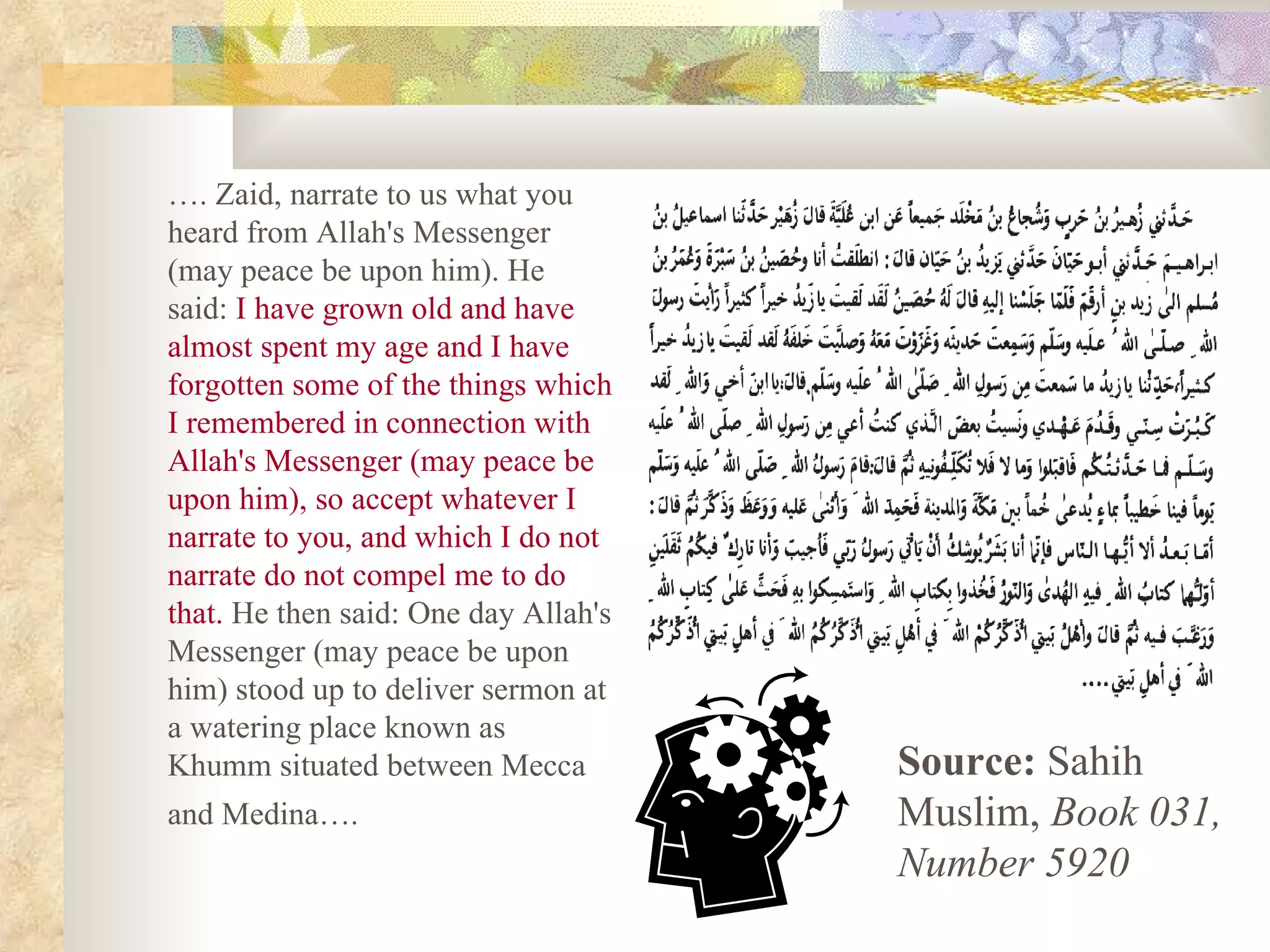 … . Zaid, narrate to us what you heard from Allah's Messenger (may peace be upon him). He said:  I have grown old and have almost spent my age and I have forgotten some of the things which I remembered in connection with Allah's Messenger (may peace be upon him), so accept whatever I narrate to you, and which I do not narrate do not compel me to do that.  He then said: One day Allah's Messenger (may peace be upon him) stood up to deliver sermon at a watering place known as Khumm situated between Mecca and Medina….   Source:  Sahih Muslim,  Book 031, Number 5920 