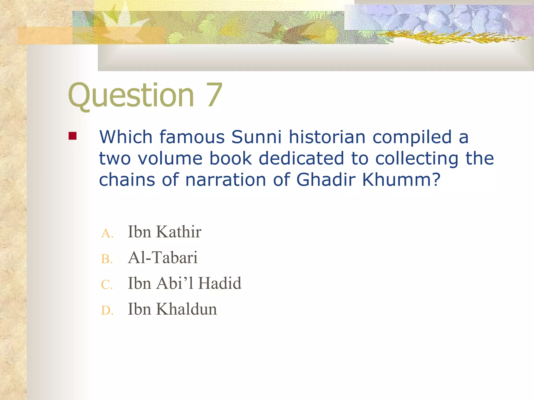 Question 7 Which famous Sunni historian compiled a two volume book dedicated to collecting the chains of narration of Ghadir Khumm? Ibn Kathir Al-Tabari Ibn Abi’l Hadid Ibn Khaldun 