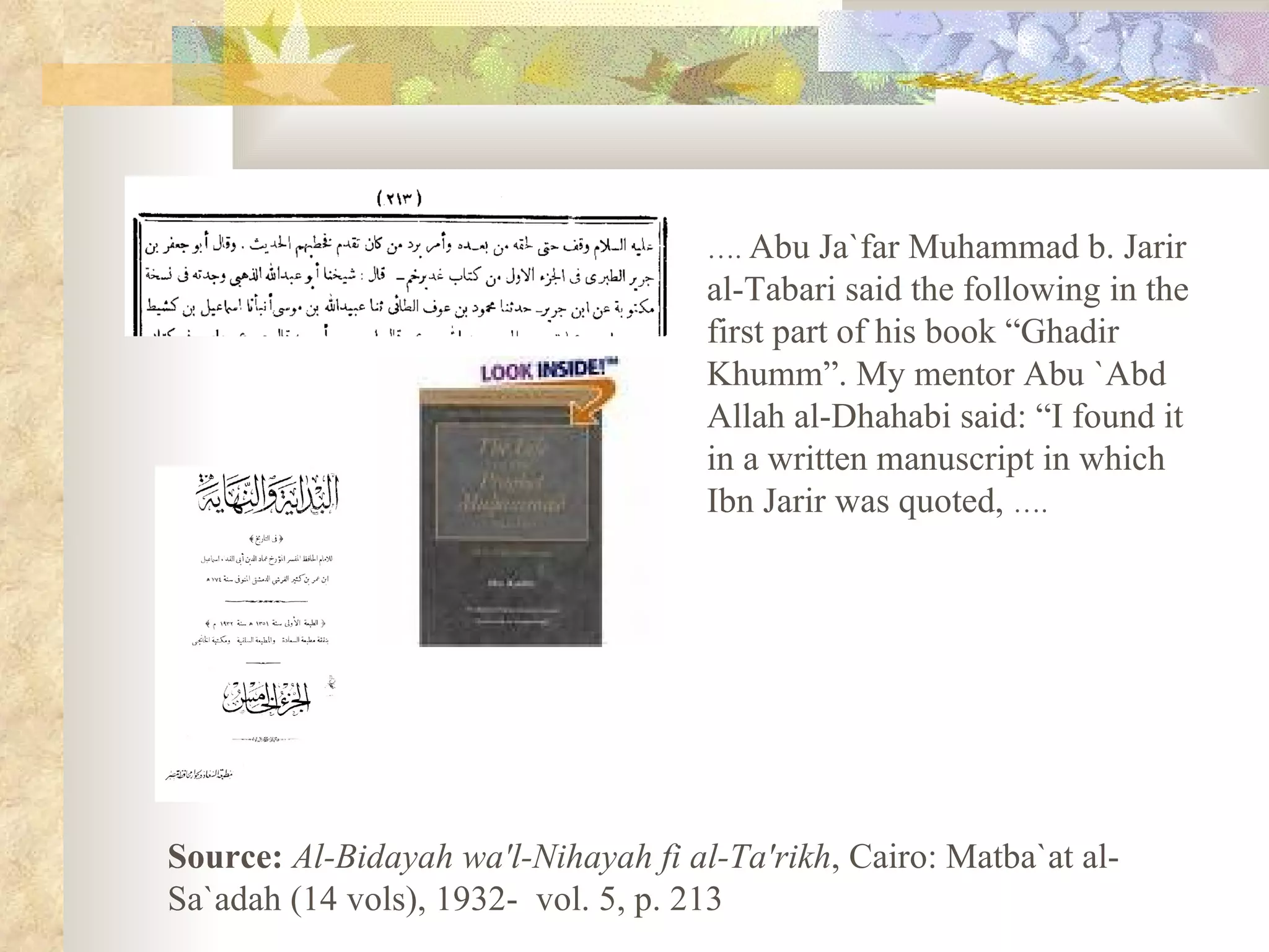 … .  Abu Ja`far Muhammad b. Jarir al-Tabari said the following in the first part of his book “Ghadir Khumm”. My mentor Abu `Abd Allah al-Dhahabi said: “I found it in a written manuscript in which Ibn Jarir was quoted,  ….   Source:   Al-Bidayah wa'l-Nihayah fi al-Ta'rikh , Cairo: Matba`at al-Sa`adah (14 vols), 1932-  vol. 5, p. 213  