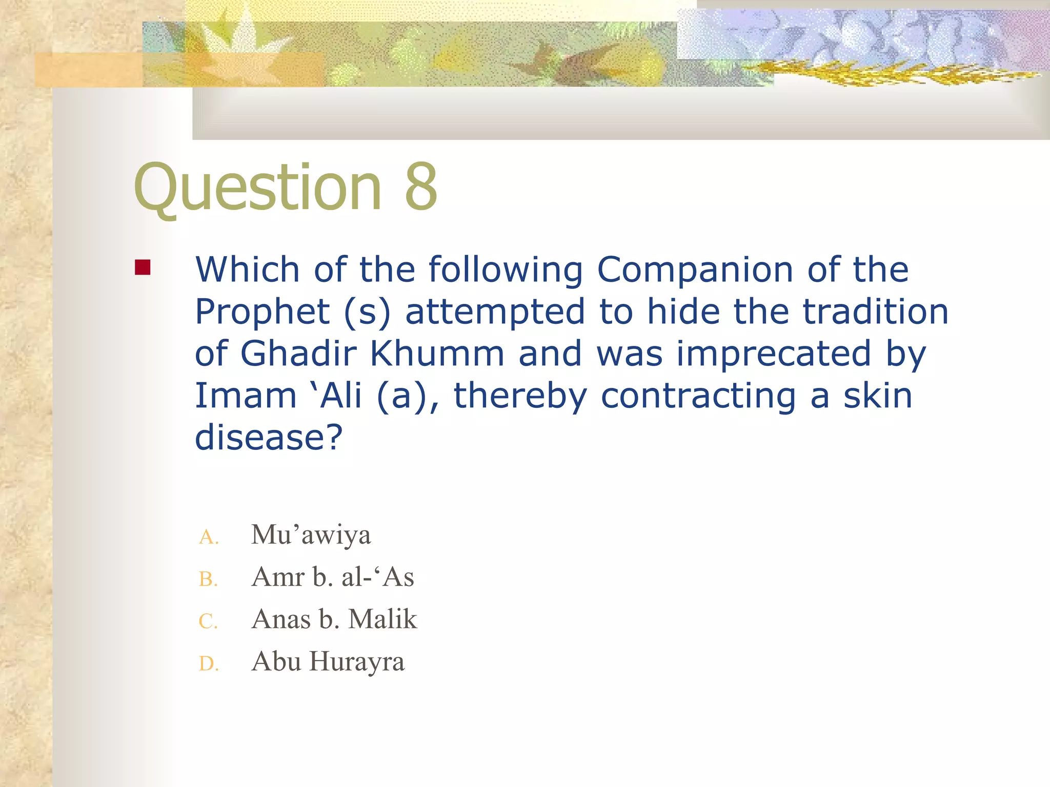 Question 8 Which of the following Companion of the Prophet (s) attempted to hide the tradition of Ghadir Khumm and was imprecated by Imam ‘Ali (a), thereby contracting a skin disease? Mu’awiya Amr b. al-‘As Anas b. Malik Abu Hurayra 