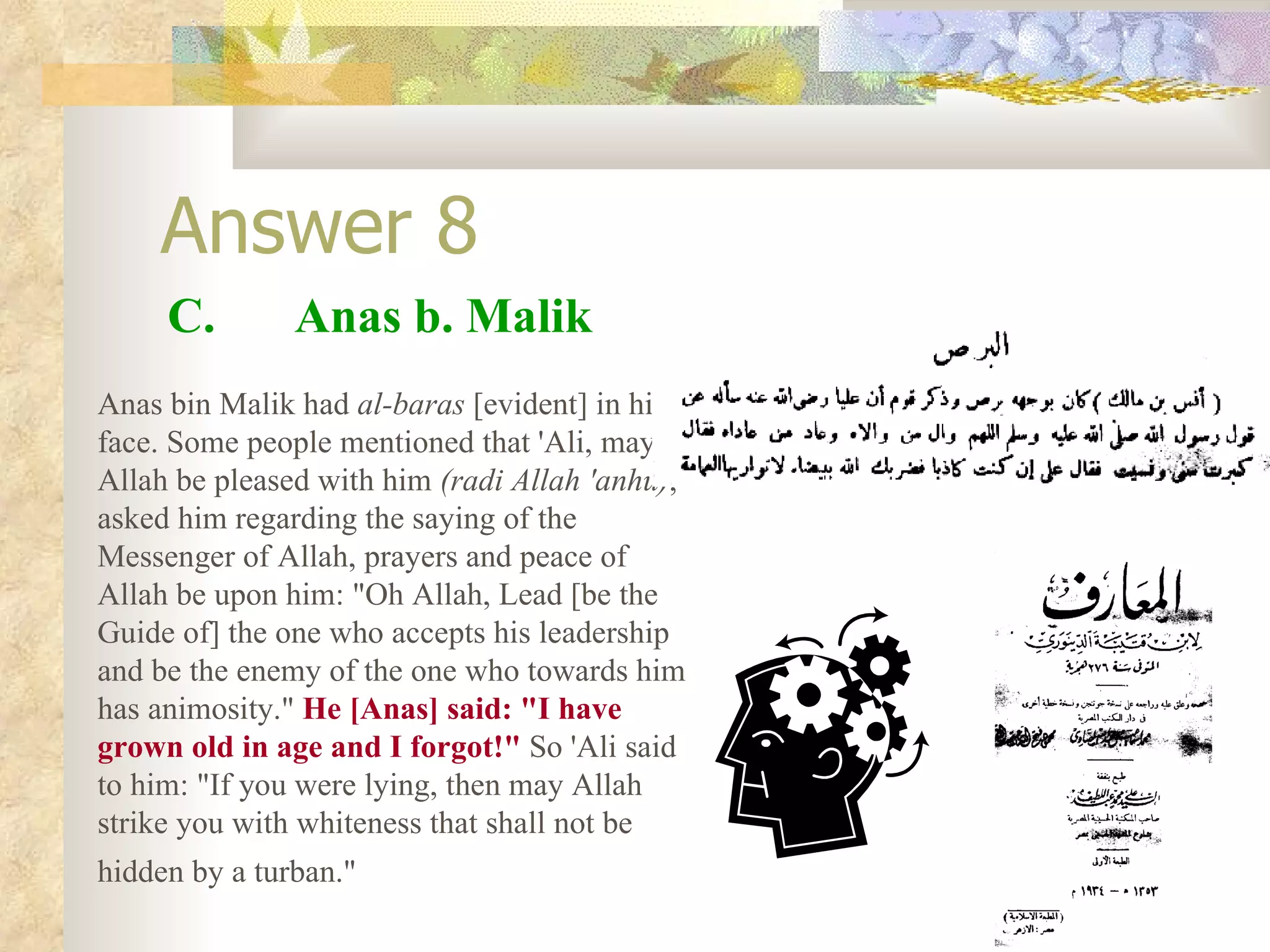 Answer 8 C.  Anas b. Malik Anas bin Malik had  al-baras  [evident] in his face. Some people mentioned that 'Ali, may Allah be pleased with him  (radi Allah 'anhu) , asked him regarding the saying of the Messenger of Allah, prayers and peace of Allah be upon him: &quot;Oh Allah, Lead [be the Guide of] the one who accepts his leadership and be the enemy of the one who towards him has animosity.&quot;  He [Anas] said: &quot;I have grown old in age and I forgot!&quot;  So 'Ali said to him: &quot;If you were lying, then may Allah strike you with whiteness that shall not be hidden by a turban.&quot;   