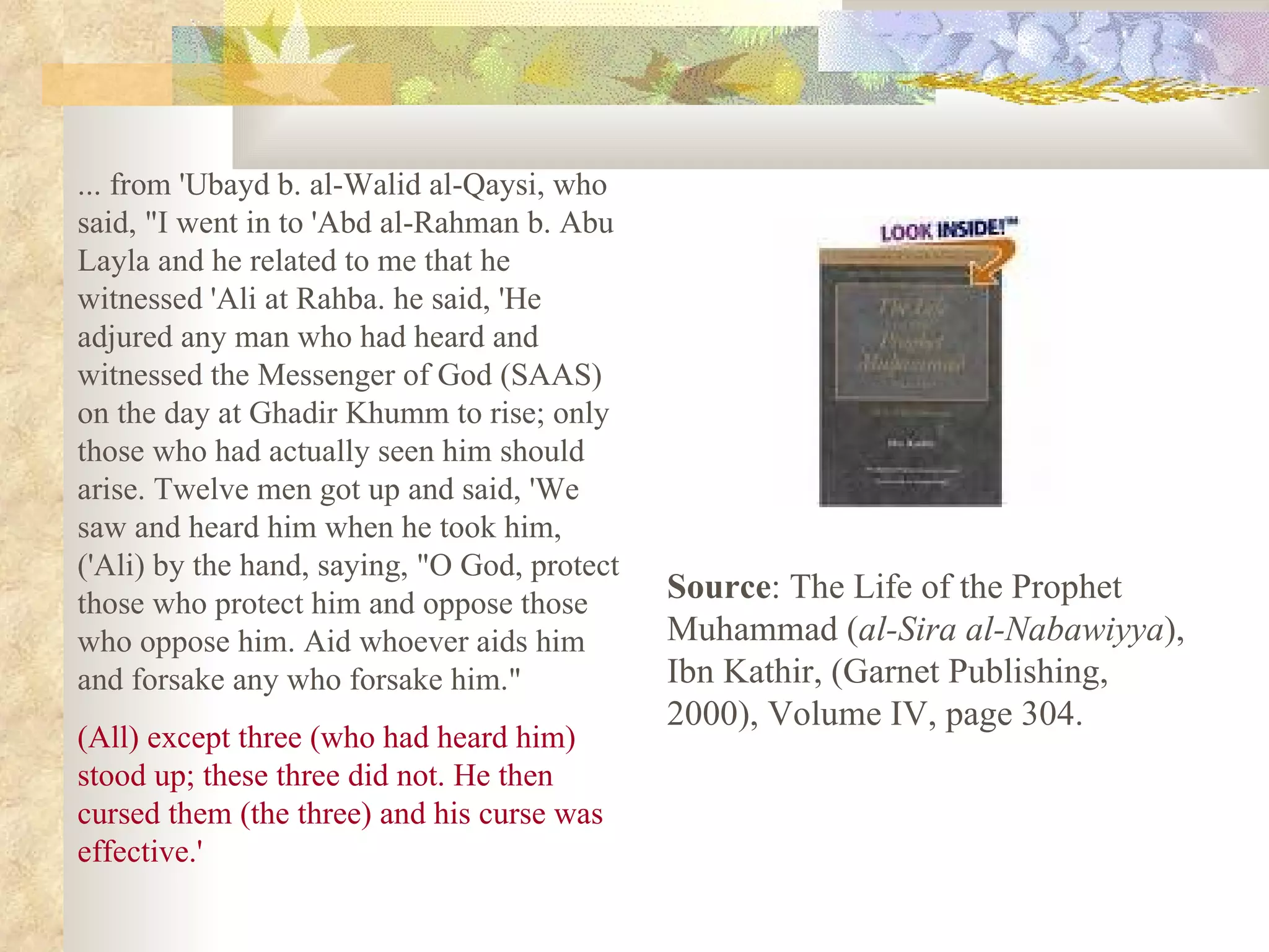 ... from 'Ubayd b. al-Walid al-Qaysi, who said, &quot;I went in to 'Abd al-Rahman b. Abu Layla and he related to me that he witnessed 'Ali at Rahba. he said, 'He adjured any man who had heard and witnessed the Messenger of God (SAAS) on the day at Ghadir Khumm to rise; only those who had actually seen him should arise. Twelve men got up and said, 'We saw and heard him when he took him, ('Ali) by the hand, saying, &quot;O God, protect those who protect him and oppose those who oppose him. Aid whoever aids him and forsake any who forsake him.&quot; (All) except three (who had heard him) stood up; these three did not. He then cursed them (the three) and his curse was effective.' Source : The Life of the Prophet Muhammad ( al-Sira al-Nabawiyya ), Ibn Kathir, (Garnet Publishing, 2000), Volume IV, page 304. 