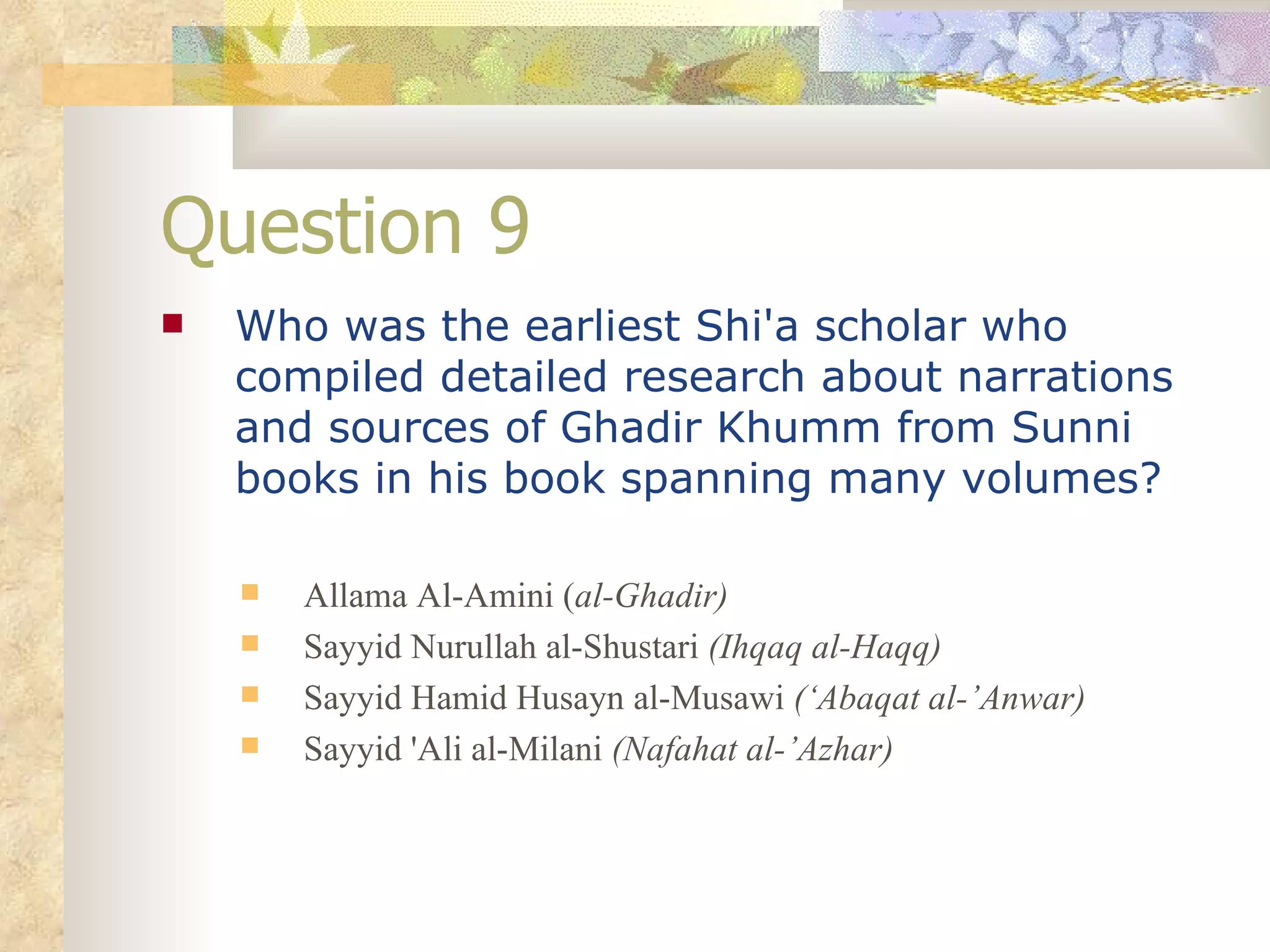 Question 9 Who was the earliest Shi'a scholar who compiled detailed research about narrations and sources of Ghadir Khumm from Sunni books in his book spanning many volumes? Allama Al-Amini ( al-Ghadir) Sayyid Nurullah al-Shustari  (Ihqaq al-Haqq) Sayyid Hamid Husayn al-Musawi  (‘Abaqat al-’Anwar) Sayyid 'Ali al-Milani  (Nafahat al-’Azhar) 