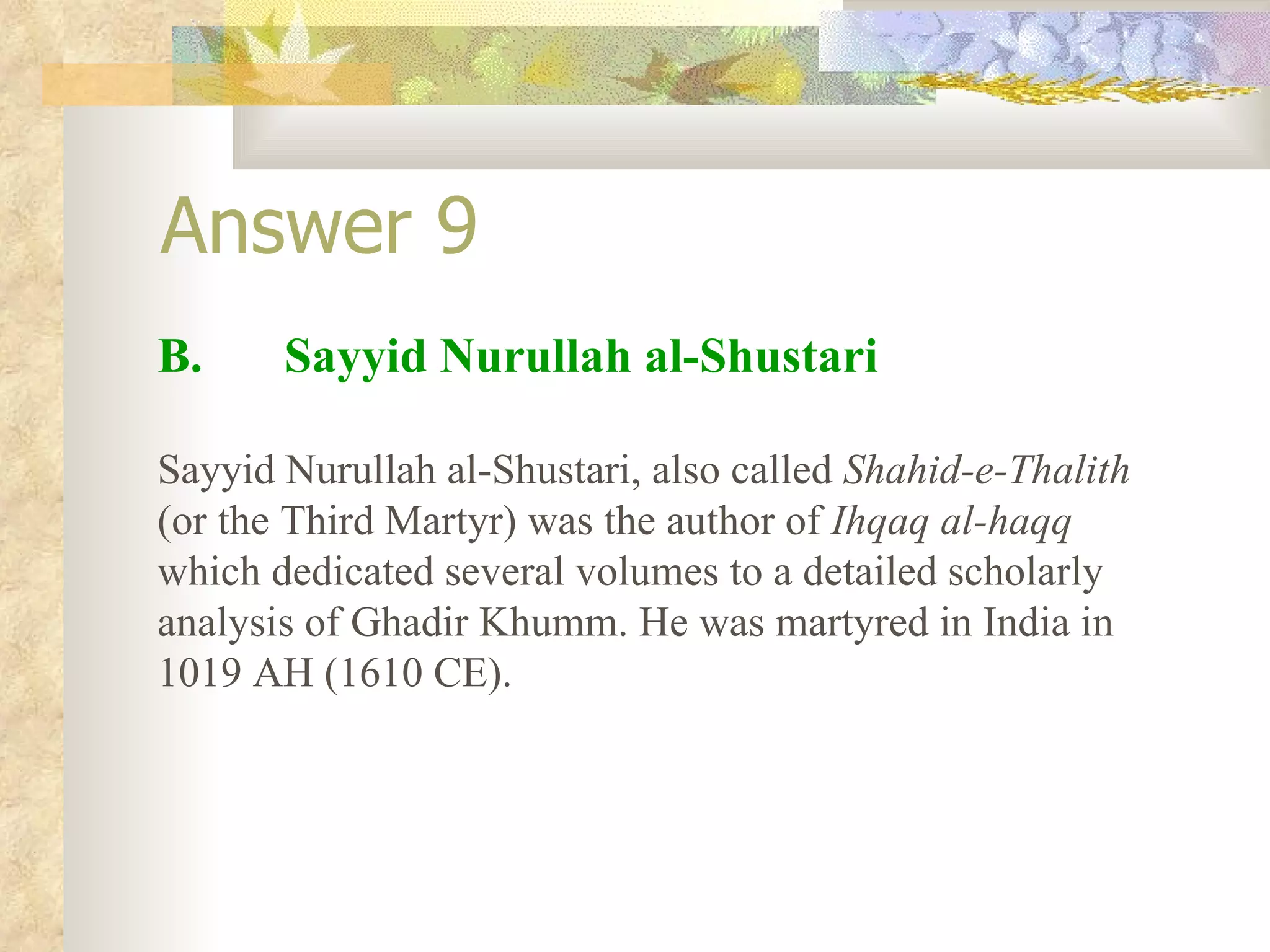 Answer 9 B.  Sayyid Nurullah al-Shustari Sayyid Nurullah al-Shustari, also called  Shahid-e-Thalith  (or the Third Martyr) was the author of  Ihqaq al-haqq  which dedicated several volumes to a detailed scholarly analysis of Ghadir Khumm. He was martyred in India in 1019 AH (1610 CE). 