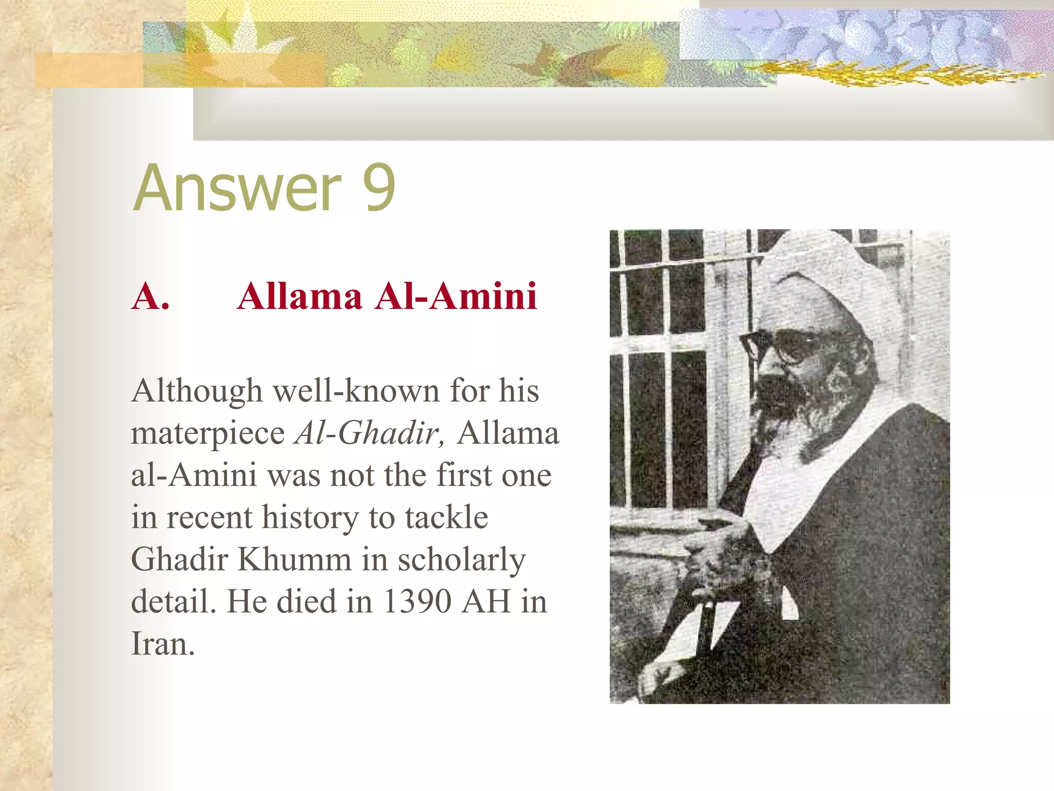 Answer 9 A. Allama Al-Amini Although well-known for his materpiece  Al-Ghadir,  Allama al-Amini was not the first one in recent history to tackle Ghadir Khumm in scholarly detail. He died in 1390 AH in Iran. 