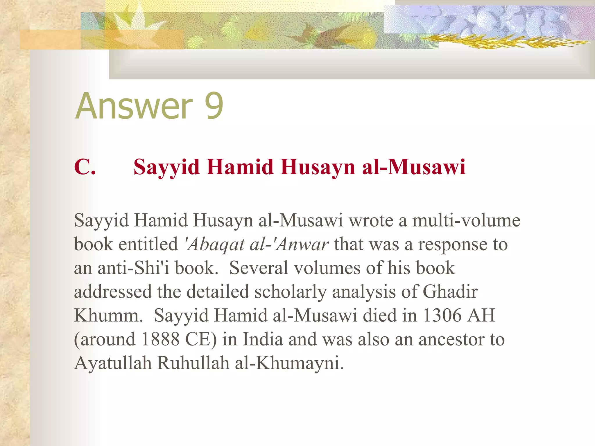 Answer 9 C. Sayyid Hamid Husayn al-Musawi Sayyid Hamid Husayn al-Musawi wrote a multi-volume book entitled  'Abaqat al-'Anwar  that was a response to an anti-Shi'i book.  Several volumes of his book addressed the detailed scholarly analysis of Ghadir Khumm.  Sayyid Hamid al-Musawi died in 1306 AH (around 1888 CE) in India and was also an ancestor to Ayatullah Ruhullah al-Khumayni. 