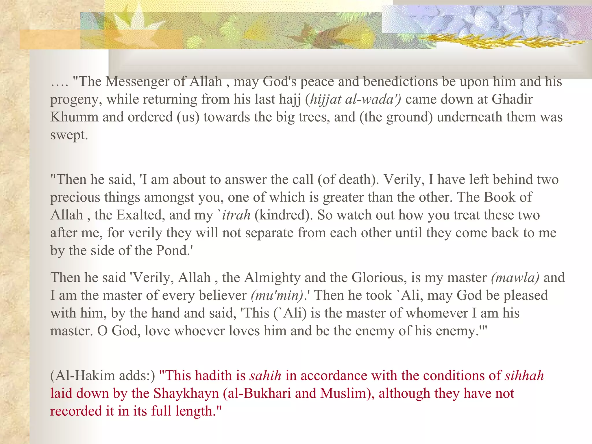 … . &quot;The Messenger of Allah , may God's peace and benedictions be upon him and his progeny, while returning from his last hajj ( hijjat al­wada')  came down at Ghadir Khumm and ordered (us) towards the big trees, and (the ground) underneath them was swept.  &quot;Then he said, 'I am about to answer the call (of death). Verily, I have left behind two precious things amongst you, one of which is greater than the other. The Book of Allah , the Exalted, and my ` itrah  (kindred). So watch out how you treat these two after me, for verily they will not separate from each other until they come back to me by the side of the Pond.'  Then he said 'Verily, Allah , the Almighty and the Glorious, is my master  (mawla)  and I am the master of every believer  (mu'min) .' Then he took `Ali, may God be pleased with him, by the hand and said, 'This (`Ali) is the master of whomever I am his master. O God, love whoever loves him and be the enemy of his enemy.'&quot;  (Al­Hakim adds:)  &quot;This hadith is  sahih  in accordance with the conditions of  sihhah  laid down by the Shaykhayn (al­Bukhari and Muslim), although they have not recorded it in its full length.&quot; 