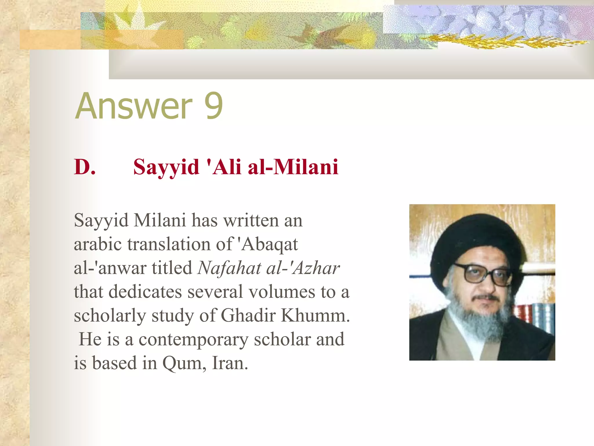 Answer 9 D. Sayyid 'Ali al-Milani Sayyid Milani has written an arabic translation of 'Abaqat al-'anwar titled  Nafahat al-'Azhar  that dedicates several volumes to a scholarly study of Ghadir Khumm.  He is a contemporary scholar and is based in Qum, Iran. 