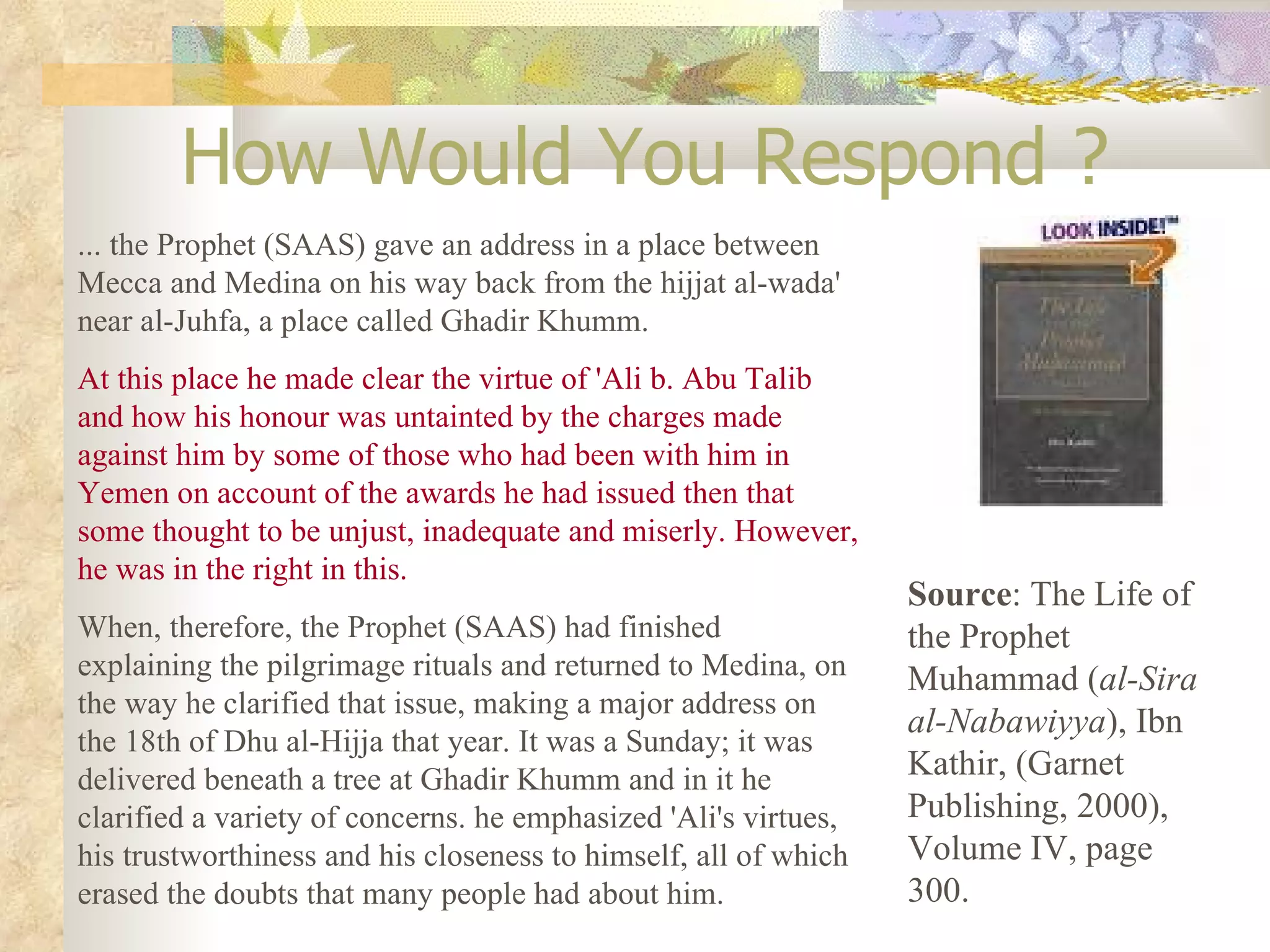 How Would You Respond ? ... the Prophet (SAAS) gave an address in a place between Mecca and Medina on his way back from the hijjat al-wada' near al-Juhfa, a place called Ghadir Khumm. At this place he made clear the virtue of 'Ali b. Abu Talib and how his honour was untainted by the charges made against him by some of those who had been with him in Yemen on account of the awards he had issued then that some thought to be unjust, inadequate and miserly. However, he was in the right in this. When, therefore, the Prophet (SAAS) had finished explaining the pilgrimage rituals and returned to Medina, on the way he clarified that issue, making a major address on the 18th of Dhu al-Hijja that year. It was a Sunday; it was delivered beneath a tree at Ghadir Khumm and in it he clarified a variety of concerns. he emphasized 'Ali's virtues, his trustworthiness and his closeness to himself, all of which erased the doubts that many people had about him. Source : The Life of the Prophet Muhammad ( al-Sira al-Nabawiyya ), Ibn Kathir, (Garnet Publishing, 2000), Volume IV, page 300. 
