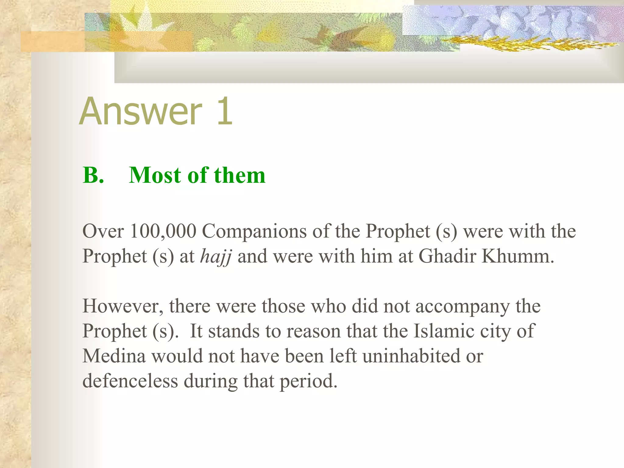 Answer 1 B.  Most of them Over 100,000 Companions of the Prophet (s) were with the Prophet (s) at  hajj  and were with him at Ghadir Khumm. However, there were those who did not accompany the Prophet (s).  It stands to reason that the Islamic city of Medina would not have been left uninhabited or defenceless during that period. 
