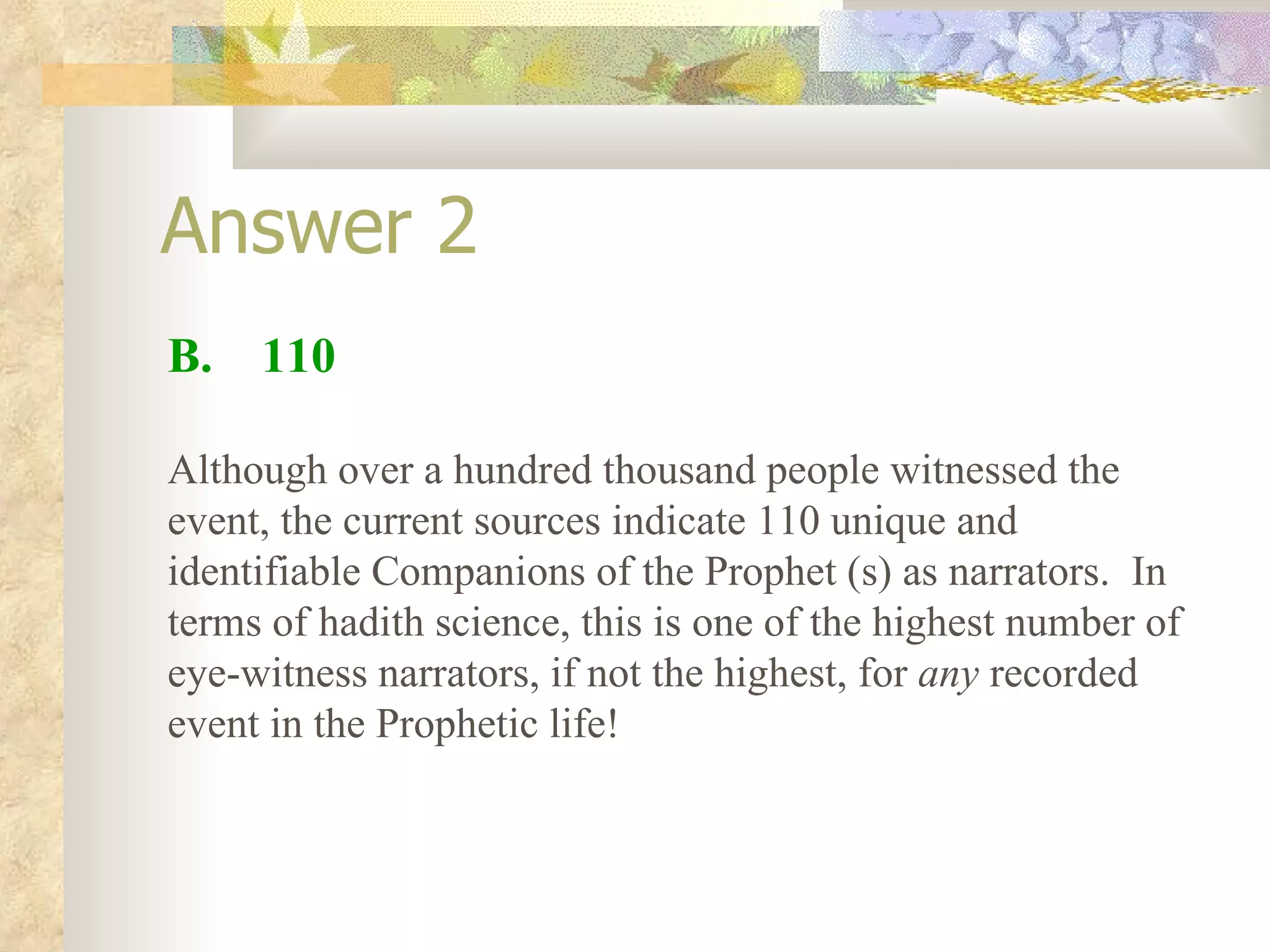 Answer 2 B.  110 Although over a hundred thousand people witnessed the event, the current sources indicate 110 unique and identifiable Companions of the Prophet (s) as narrators.  In terms of hadith science, this is one of the highest number of eye-witness narrators, if not the highest, for  any  recorded event in the Prophetic life! 
