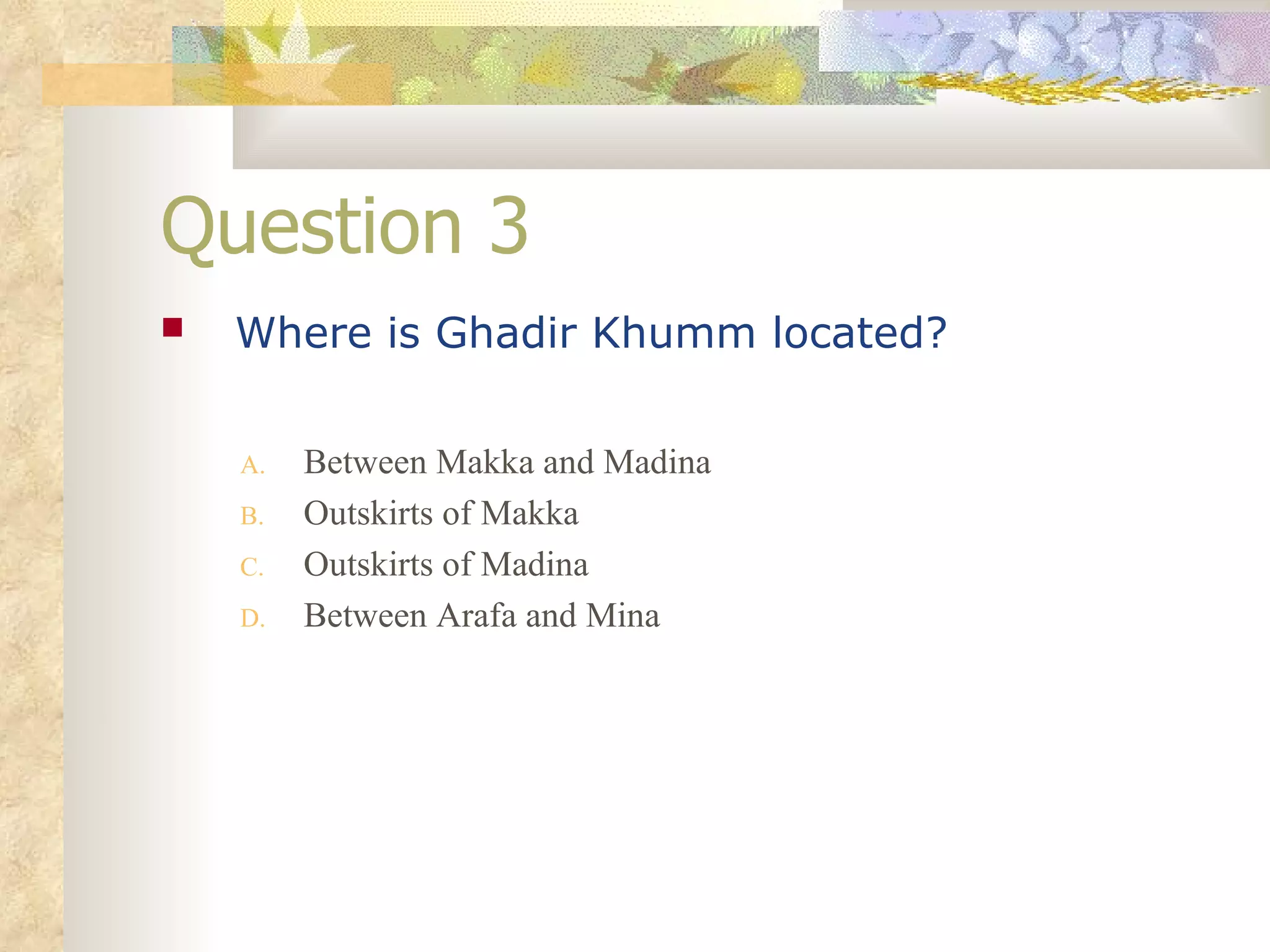 Question 3 Where is Ghadir Khumm located?   Between Makka and Madina Outskirts of Makka Outskirts of Madina Between Arafa and Mina 