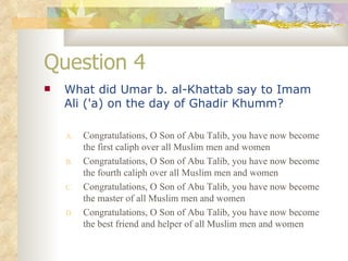 Question 4 What did Umar b. al-Khattab say to Imam Ali ('a) on the day of Ghadir Khumm?   Congratulations, O Son of Abu Talib, you have now become the first caliph over all Muslim men and women Congratulations, O Son of Abu Talib, you have now become the fourth caliph over all Muslim men and women Congratulations, O Son of Abu Talib, you have now become the master of all Muslim men and women Congratulations, O Son of Abu Talib, you have now become the best friend and helper of all Muslim men and women 